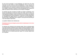 En quoi suis-je concernée ? Je suis dyslexique, ma mère l’est, mon oncle
l’est aussi, et mes enfants le seront probablement. Tout au long de ma
scolarité, comme eux et comme tous les dyslexiques, j’ai été confrontée à
des difficultés qui ont influencé la personne que je suis devenue. A l’heure
où je rédige ce mémoire je mesure à la fois les difficultés que j’ai eues et le
plaisir que j’éprouve dans l’exercice de ma formation de designer.
Ce mémoire est donc l’occasion de mettre en lumière le dyslexique, d’en
évoquer les faiblesses et surtout les atouts afin d’aider, dans la mesure de
mes capacités de designer, toutes les victimes de ce handicap, leurs parents
ou les enseignants qui les accompagnent. C’est aussi un moyen de participer
au changement de regard porté sur ce trouble qui à l’ère informatique n’a
plus lieu d’être si stigmatisant tant le rapport à l’écrit peut être secondé (par
l’outil informatique notamment). 
La question initiale de mon mémoire est :
Comment en tant que designer puis-je aider le dyslexique à vivre avec
son handicap ?
Ce mémoire est composé de trois grandes parties. Dans la première partie
nous allons exposer la dyslexie sous le regard croisé des scientifiques. Cette
partie décrit les troubles de la dyslexie et traite de la désorientation. Dans la
seconde partie nous aborderons la prise en charge de cette dyslexie par la
société, pour finir en troisième partie par l’espoir d’un nouveau regard porté
sur la dyslexie.

12

13

 