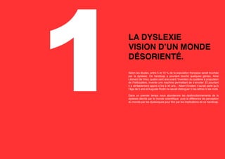 1

LA DYSLEXIE
VISION D’UN MONDE
DÉSORIENTÉ. 
Selon les études, entre 5 et 10 % de la population française serait touchée
par la dyslexie. Ce handicap a pourtant touché quelques génies. Ainsi
Léonard de Vinci, quatre cent ans avant l’invention du système à propulsion
de l’hélicoptère, invente une machine permettant de s’envoler. Et pourtant
il a véritablement appris à lire à 40 ans... Albert Einstein n’aurait parlé qu’à
l’âge de 5 ans et Auguste Rodin ne savait distinguer ni les lettres ni les mots.
Dans un premier temps nous aborderons les dysfonctionnements de la
dyslexie décrits par le monde scientifique puis la différence de perception
du monde par les dyslexiques pour finir par les implications de ce handicap.

 