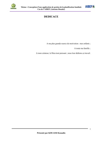 Thème : Conception d’une application de gestion de la planification familiale
Cas de l’AIBEF (Antenne Bouaké)
I
Présenté par KOUASSI Kouadio
DEDICACE
A ma plus grande source de motivation : mes enfants ;
A toute ma famille ;
A mon créateur, le Dieu tout puissant ; nous leur dédions ce travail.
 