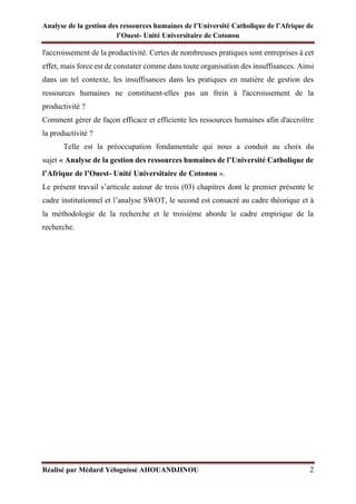 Analyse de la gestion des ressources humaines de l’Université Catholique de l’Afrique de
l’Ouest- Unité Universitaire de Cotonou
Réalisé par Médard Yélognissè AHOUANDJINOU 2
l'accroissement de la productivité. Certes de nombreuses pratiques sont entreprises à cet
effet, mais force est de constater comme dans toute organisation des insuffisances. Ainsi
dans un tel contexte, les insuffisances dans les pratiques en matière de gestion des
ressources humaines ne constituent-elles pas un frein à l'accroissement de la
productivité ?
Comment gérer de façon efficace et efficiente les ressources humaines afin d'accroître
la productivité ?
Telle est la préoccupation fondamentale qui nous a conduit au choix du
sujet « Analyse de la gestion des ressources humaines de l’Université Catholique de
l’Afrique de l’Ouest- Unité Universitaire de Cotonou ».
Le présent travail s’articule autour de trois (03) chapitres dont le premier présente le
cadre institutionnel et l’analyse SWOT, le second est consacré au cadre théorique et à
la méthodologie de la recherche et le troisième aborde le cadre empirique de la
recherche.
 