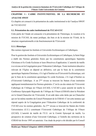 Analyse de la gestion des ressources humaines de l’Université Catholique de l’Afrique de
l’Ouest- Unité Universitaire de Cotonou
Réalisé par Médard Yélognissè AHOUANDJINOU 3
CHAPITRE 1 : CADRE INSTITUTIONNEL DE LA RECHERCHE ET
ANALYSE SWOT
Ce chapitre est consacré à la présentation du cadre institutionnel et de l’analyse SWOT
de l’UCAO-UUC
I.1. Présentation du cadre institutionnel de l’UCAO-UUC
Cette partie de l’étude est consacrée à la présentation de l’historique, la vocation et la
mission de l’UCAO, du statut juridique, des buts et de la mission de l’Unité, de la
structure organisationnelle et du fonctionnement de l’Université
I.1.1. Historique
Des normes régissant les Instituts et Universités Ecclésiastiques et Catholiques.
Pour la gestion des Instituts et Universités Ecclésiastiques et Catholiques, la Saint Siège
a établi des Normes générales fixées par les constitutions apostoliques Sapientia
Christiana et Ex Corde Ecclesiae et leurs Directives d’application. L’autorité de tutelle
à ce niveau est la Congrégation pour l’Education Catholique. Toute institution éducative
relevant de l’Eglise en dépend en définitive, soit par le biais de la constitution
apostolique Sapienta Christiana, s’il s’agit d’Institut ou d’Université Ecclésiastique, soit
par le biais de la constitution apostolique Ex corde Ecclesiae, s’il s’agit d’Institut ou
d’Université Catholique. A un 2ème
niveau se trouvent les Statuts d’une institution
appliquant immédiatement les Normes générales. C’est le cas des statuts de l’Université
Catholique de l’Afrique de l’Ouest (UCAO). L’UCAO a pour autorité de tutelle la
Conférence Episcopale Régionale de l’Afrique de l’Ouest (CERAO) dont le Président
est le Grand Chancelier de l’Université. Il est aidé dans cette tâche par un Chancelier
qui est lui-même membre du Conseil Permanent de la CERAO. C’est cette instance qui
répond auprès de la Congrégation pour l’Education Catholique de la conformité de
l’UCAO avec les normes générales. Au 3ème
niveau se trouvent les Statuts des Unités
Universitaires (U.U.) constituant l’Université Catholique de l’Afrique de l’Ouest
(UCAO). L’autorité de tutelle de l’U.U. est le Comité Episcopal de tutelle. La
perspective de création d’une Université Catholique, à l’échelle des territoires de la
CERAO de février 1995 est autorisée. Une étude du projet a été décidée par le Conseil
 