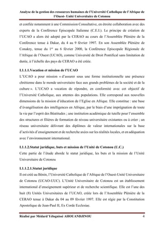 Analyse de la gestion des ressources humaines de l’Université Catholique de l’Afrique de
l’Ouest- Unité Universitaire de Cotonou
Réalisé par Médard Yélognissè AHOUANDJINOU 4
et confiée notamment à une Commission Consultative, en étroite collaboration avec des
experts de la Conférence Episcopale Italienne (C.E.I.). Le principe de création de
l’UCAO a alors été adopté par la CERAO au cours de l’Assemblée Plénière de la
Conférence tenue à Dakar, du 4 au 9 février 1997. En son Assemblée Plénière de
Conakry, tenue du 1er
au 6 février 2000, la Conférence Episcopale Régionale de
l’Afrique de l’Ouest (UCAO), comme Université de Droit Pontifical sans limitation de
durée, à l’échelle des pays de CERAO a été créée.
I.1.1.1.Vocation et mission de l’UCAO
L’UCAO a pour mission « d’assurer sous une forme institutionnelle une présence
chrétienne dans le monde universitaire face aux grands problèmes de la société et de la
culture ». L’UCAO a vocation de répondre, en conformité avec cet objectif de
l’Université Catholique, aux attentes des populations. Elle correspond aux nouvelles
dimensions de la mission d’éducation de l’Eglise en Afrique. Elle constitue : une base
d’évangélisation des intelligences en Afrique, par le biais d’une imprégnation de toute
la vie par l’esprit des Béatitudes ; une institution académique de tutelle pour l’ensemble
des structures et filières de formation de niveau universitaire existantes ou à créer ; un
réseau universitaire délivrant des diplômes de valeur internationales sur la base
d’activités d’enseignement et de recherche axées sur les réalités locales, et en adéquation
avec l’environnement international.
I.1.1.2.Statut juridique, buts et mission de l’Unité de Cotonou (U.C.)
Cette partie de l’étude aborde le statut juridique, les buts et la mission de l’Unité
Universitaire de Cotonou
I.1.1.2.1.Statut juridique
Il est créé au Bénin, l’Université Catholique de l’Afrique de l’Ouest-Unité Universitaire
de Cotonou (UCAO-UUC). L’Unité Universitaire de Cotonou est un établissement
international d’enseignement supérieur et de recherche scientifique. Elle est l’une des
huit (8) Unités Universitaires de l’UCAO, créée lors de l’Assemblée Plénière de la
CERAO tenue à Dakar du 04 au 09 février 1997. Elle est régie par la Constitution
Apostolique de Jean-Paul II, Ex Corde Ecclesiae.
 