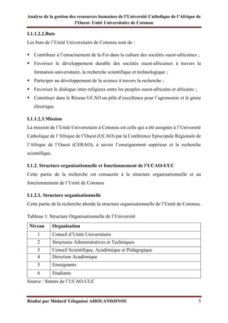 Analyse de la gestion des ressources humaines de l’Université Catholique de l’Afrique de
l’Ouest- Unité Universitaire de Cotonou
Réalisé par Médard Yélognissè AHOUANDJINOU 5
I.1.1.2.2.Buts
Les buts de l’Unité Universitaire de Cotonou sont de :
▪ Contribuer à l’enracinement de la Foi dans la culture des sociétés ouest-africaines ;
▪ Favoriser le développement durable des sociétés ouest-africaines à travers la
formation universitaire, la recherche scientifique et technologique ;
▪ Participer au développement de la science à travers la recherche ;
▪ Favoriser le dialogue inter-religieux entre les peuples ouest-africains et africains ;
▪ Constituer dans le Réseau UCAO un pôle d’excellence pour l’agronomie et le génie
électrique.
I.1.1.2.3.Mission
La mission de l’Unité Universitaire à Cotonou est celle qui a été assignée à l’Université
Catholique de l’Afrique de l’Ouest (UCAO) par la Conférence Episcopale Régionale de
l’Afrique de l’Ouest (CERAO), à savoir l’enseignement supérieur et la recherche
scientifique.
I.1.2. Structure organisationnelle et fonctionnement de l’UCAO-UUC
Cette partie de la recherche est consacrée à la structure organisationnelle et au
fonctionnement de l’Unité de Cotonou
I.1.2.1. Structure organisationnelle
Cette partie de la recherche aborde la structure organisationnelle de l’Unité de Cotonou.
Tableau 1: Structure Organisationnelle de l’Université
Niveau Organisation
1 Conseil d’Unité Universitaire
2 Structures Administratives et Techniques
3 Conseil Scientifique, Académique et Pédagogique
4 Direction Académique
5 Enseignants
6 Etudiants
Source : Statuts de l’UCAO-UUC
 