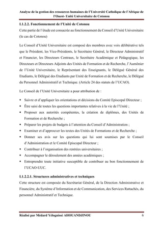 Analyse de la gestion des ressources humaines de l’Université Catholique de l’Afrique de
l’Ouest- Unité Universitaire de Cotonou
Réalisé par Médard Yélognissè AHOUANDJINOU 6
I.1.2.2. Fonctionnement de l’Unité de Cotonou
Cette partie de l’étude est consacrée au fonctionnement du Conseil d’Unité Universitaire
(le cas de Cotonou)
Le Conseil d’Unité Universitaire est composé des membres avec voix délibérative tels
que le Président, les Vice-Présidents, le Secrétaire Général, le Directeur Administratif
et Financier, les Directeurs Centraux, le Secrétaire Académique et Pédagogique, les
Directeurs et Directeurs Adjoints des Unités de Formation et de Recherche, l’Aumônier
de l’Unité Universitaire, le Représentant des Enseignants, le Délégué Général des
Etudiants, le Délégué des Etudiants par Unité de Formation et de Recherche, le Délégué
du Personnel Administratif et Technique. (Article 24 des statuts de l’UCAO).
Le Conseil de l’Unité Universitaire a pour attribution de :
▪ Suivre et d’appliquer les orientations et décisions du Comité Episcopal Directeur ;
▪ Être saisi de toutes les questions importantes relatives à la vie de l’Unité ;
▪ Proposer aux autorités compétentes, la création de diplômes, des Unités de
Formation et de Recherche ;
▪ Préparer les projets de budgets à l’attention du Conseil d’Administration ;
▪ Examiner et d’approuver les textes des Unités de Formations et de Recherche ;
▪ Donner ses avis sur les questions qui lui sont soumises par le Conseil
d’Administration et le Comité Episcopal Directeur ;
▪ Contribuer à l’organisation des rentrées universitaires ;
▪ Accompagner le déroulement des années académiques ;
▪ Entreprendre toute initiative susceptible de contribuer au bon fonctionnement de
l’UCAO-UUC.
I.1.2.2.1. Structures administratives et techniques
Cette structure est composée du Secrétariat Général, de la Direction Administrative et
Financière, du Système d’Information et de Communication, des Services Rattachés, du
personnel Administratif et Technique.
 