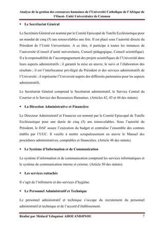 Analyse de la gestion des ressources humaines de l’Université Catholique de l’Afrique de
l’Ouest- Unité Universitaire de Cotonou
Réalisé par Médard Yélognissè AHOUANDJINOU 7
▪ Le Secrétariat Général
Le Secrétaire Général est nommé par le Comité Episcopal de Tutelle Ecclésiastique pour
un mandat de cinq (5) ans renouvelables une fois. Il est placé sous l’autorité directe du
Président de l’Unité Universitaire. A ce titre, il participe à toutes les instances de
l’université (Conseil d’unité universitaire, Conseil pédagogique, Conseil scientifique).
Il a la responsabilité de l’accompagnement des projets scientifiques de l’Université dans
leurs aspects administratifs ; il garantit la mise en œuvre, le suivi et l’élaboration des
résultats ; il est l’interlocuteur privilégié du Président et des services administratifs de
l’Université ; il représente l’Université auprès des différents partenaires pour les aspects
administratifs.
Le Secrétariat Général comprend le Secrétariat administratif, le Service Central du
Courrier et le Service des Ressources Humaines. (Articles 42, 43 et 44 des statuts).
▪ La Direction Administrative et Financière
Le Directeur Administratif et Financier est nommé par le Comité Episcopal de Tutelle
Ecclésiastique pour une durée de cinq (5) ans renouvelables. Sous l’autorité du
Président, le DAF assure l’exécution du budget et centralise l’ensemble des contrats
établis par l’UUC. Il veuille à mettre scrupuleusement en œuvre le Manuel des
procédures administratives, comptables et financières. (Article 48 des statuts).
▪ Le Système d’Information et de Communication
Le système d’information et de communication comprend les services informatiques et
le système de communication interne et externe. (Article 50 des statuts).
▪ Les services rattachés
Il s’agit de l’infirmerie et des services d’hygiène.
▪ Le Personnel Administratif et Technique
Le personnel administratif et technique s’occupe du recrutement du personnel
administratif et technique et de l’accord d’établissement.
 