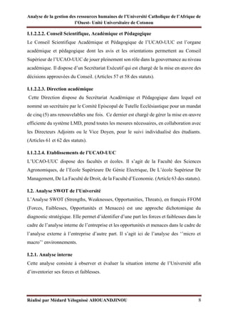 Analyse de la gestion des ressources humaines de l’Université Catholique de l’Afrique de
l’Ouest- Unité Universitaire de Cotonou
Réalisé par Médard Yélognissè AHOUANDJINOU 8
I.1.2.2.2. Conseil Scientifique, Académique et Pédagogique
Le Conseil Scientifique Académique et Pédagogique de l’UCAO-UUC est l’organe
académique et pédagogique dont les avis et les orientations permettent au Conseil
Supérieur de l’UCAO-UUC de jouer pleinement son rôle dans la gouvernance au niveau
académique. Il dispose d’un Secrétariat Exécutif qui est chargé de la mise en œuvre des
décisions approuvées du Conseil. (Articles 57 et 58 des statuts).
I.1.2.2.3. Direction académique
Cette Direction dispose du Secrétariat Académique et Pédagogique dans lequel est
nommé un secrétaire par le Comité Episcopal de Tutelle Ecclésiastique pour un mandat
de cinq (5) ans renouvelables une fois. Ce dernier est chargé de gérer la mise en œuvre
efficiente du système LMD, prend toutes les mesures nécessaires, en collaboration avec
les Directeurs Adjoints ou le Vice Doyen, pour le suivi individualisé des étudiants.
(Articles 61 et 62 des statuts).
I.1.2.2.4. Etablissements de l’UCAO-UUC
L’UCAO-UUC dispose des facultés et écoles. Il s’agit de la Faculté des Sciences
Agronomiques, de l’Ecole Supérieure De Génie Electrique, De L’école Supérieur De
Management, De La Faculté de Droit, de la Faculté d’Economie. (Article 63 des statuts).
I.2. Analyse SWOT de l’Université
L’Analyse SWOT (Strengths, Weaknesses, Opportunities, Threats), en français FFOM
(Forces, Faiblesses, Opportunités et Menaces) est une approche dichotomique du
diagnostic stratégique. Elle permet d’identifier d’une part les forces et faiblesses dans le
cadre de l’analyse interne de l’entreprise et les opportunités et menaces dans le cadre de
l’analyse externe à l’entreprise d’autre part. Il s’agit ici de l’analyse des ‘’micro et
macro’’ environnements.
I.2.1. Analyse interne
Cette analyse consiste à observer et évaluer la situation interne de l’Université afin
d’inventorier ses forces et faiblesses.
 