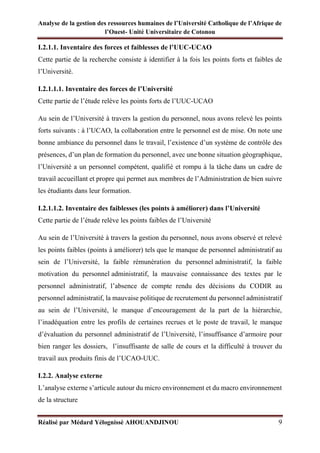 Analyse de la gestion des ressources humaines de l’Université Catholique de l’Afrique de
l’Ouest- Unité Universitaire de Cotonou
Réalisé par Médard Yélognissè AHOUANDJINOU 9
I.2.1.1. Inventaire des forces et faiblesses de l’UUC-UCAO
Cette partie de la recherche consiste à identifier à la fois les points forts et faibles de
l’Université.
I.2.1.1.1. Inventaire des forces de l’Université
Cette partie de l’étude relève les points forts de l’UUC-UCAO
Au sein de l’Université à travers la gestion du personnel, nous avons relevé les points
forts suivants : à l’UCAO, la collaboration entre le personnel est de mise. On note une
bonne ambiance du personnel dans le travail, l’existence d’un système de contrôle des
présences, d’un plan de formation du personnel, avec une bonne situation géographique,
l’Université a un personnel compétent, qualifié et rompu à la tâche dans un cadre de
travail accueillant et propre qui permet aux membres de l’Administration de bien suivre
les étudiants dans leur formation.
I.2.1.1.2. Inventaire des faiblesses (les points à améliorer) dans l’Université
Cette partie de l’étude relève les points faibles de l’Université
Au sein de l’Université à travers la gestion du personnel, nous avons observé et relevé
les points faibles (points à améliorer) tels que le manque de personnel administratif au
sein de l’Université, la faible rémunération du personnel administratif, la faible
motivation du personnel administratif, la mauvaise connaissance des textes par le
personnel administratif, l’absence de compte rendu des décisions du CODIR au
personnel administratif, la mauvaise politique de recrutement du personnel administratif
au sein de l’Université, le manque d’encouragement de la part de la hiérarchie,
l’inadéquation entre les profils de certaines recrues et le poste de travail, le manque
d’évaluation du personnel administratif de l’Université, l’insuffisance d’armoire pour
bien ranger les dossiers, l’insuffisante de salle de cours et la difficulté à trouver du
travail aux produits finis de l’UCAO-UUC.
I.2.2. Analyse externe
L’analyse externe s’articule autour du micro environnement et du macro environnement
de la structure
 