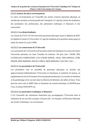 Analyse de la gestion des ressources humaines de l’Université Catholique de l’Afrique de
l’Ouest- Unité Universitaire de Cotonou
Réalisé par Médard Yélognissè AHOUANDJINOU 10
I.2.2.1.Analyse du micro environnement
Le micro environnement est l’ensemble des acteurs externes (personne physique ou
morale) qui sont plus ou moins proche de l’entreprise. Il s’agit des clients (les étudiants),
des prestataires (les professeurs), des partenaires techniques et financiers et des
concurrents.
I.2.2.1.1. Les clients/étudiants
Les clients de l’UUC-UCAO sont toutes personnes physiques ayant le diplôme du BAC
(le diplôme d’entrée à l’Université). Il s’agit des étudiants de la première année jusqu’en
année de master (le cycle LMD).
I.2.2.1.2. Les concurrents de l’Université
Les concurrents de l’Université sont les autres centres de formation à la carte et les autres
Universités présentes sur toute l’étendue du territoire. On peut citer : ESGIS, IIM,
UATM/GASA FORMATION, LES COURS SONOU, ESAE, ISM-ADONAI, UPIB,
PIGIER, BON BERGER, HECM, CERCO, BON BERGER, FAUCON, UAC, …
I.2.2.1.3. Les prestataires de l’Université
Les prestataires sont un ensemble de personnes physiques ou morales qui
approvisionnent habituellement l’Université en fournitures et matériels de bureau, en
équipements de travail d’une part et les enseignants professeurs, les sociétés d’entretiens
et de gardiennage et les ouvriers dans la réfection du bâtiment, des tables et bancs. Nous
pouvons aussi citer la SBEE dans sa fourniture de courant électrique, la SONEB pour
l’eau, le réseau GSM MTN etc.
I.2.2.1.4. Les partenaires techniques et financiers
C’est l’ensemble des institutions financières qui accompagnent l’Université dans la
réalisation de ses activités et projets. On peut citer : les banques, la Direction Nationale
des Ecoles Catholiques, les investisseurs.
 