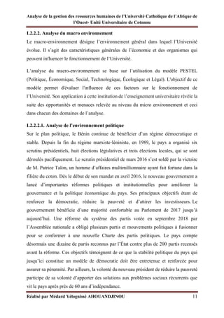 Analyse de la gestion des ressources humaines de l’Université Catholique de l’Afrique de
l’Ouest- Unité Universitaire de Cotonou
Réalisé par Médard Yélognissè AHOUANDJINOU 11
I.2.2.2. Analyse du macro environnement
Le macro-environnement désigne l’environnement général dans lequel l’Université
évolue. Il s’agit des caractéristiques générales de l’économie et des organismes qui
peuvent influencer le fonctionnement de l’Université.
L’analyse du macro-environnement se base sur l’utilisation du modèle PESTEL
(Politique, Économique, Social, Technologique, Écologique et Légal). L'objectif de ce
modèle permet d'évaluer l'influence de ces facteurs sur le fonctionnement de
l’Université. Son application à cette institution de l’enseignement universitaire révèle la
suite des opportunités et menaces relevée au niveau du micro environnement et ceci
dans chacun des domaines de l’analyse.
I.2.2.2.1. Analyse de l’environnement politique
Sur le plan politique, le Bénin continue de bénéficier d’un régime démocratique et
stable. Depuis la fin du régime marxiste-léniniste, en 1989, le pays a organisé six
scrutins présidentiels, huit élections législatives et trois élections locales, qui se sont
déroulés pacifiquement. Le scrutin présidentiel de mars 2016 s’est soldé par la victoire
de M. Patrice Talon, un homme d’affaires multimillionnaire ayant fait fortune dans la
filière du coton. Dès le début de son mandat en avril 2016, le nouveau gouvernement a
lancé d’importantes réformes politiques et institutionnelles pour améliorer la
gouvernance et la politique économique du pays. Ses principaux objectifs étant de
renforcer la démocratie, réduire la pauvreté et d’attirer les investisseurs. Le
gouvernement bénéficie d’une majorité confortable au Parlement de 2017 jusqu’à
aujourd’hui. Une réforme du système des partis votée en septembre 2018 par
l’Assemblée nationale a obligé plusieurs partis et mouvements politiques à fusionner
pour se conformer à une nouvelle Charte des partis politiques. Le pays compte
désormais une dizaine de partis reconnus par l’État contre plus de 200 partis recensés
avant la réforme. Ces objectifs témoignent de ce que la stabilité politique du pays qui
jusqu’ici constitue un modèle de démocratie doit être entretenue et renforcée pour
assurer sa pérennité. Par ailleurs, la volonté du nouveau président de réduire la pauvreté
participe de sa volonté d’apporter des solutions aux problèmes sociaux récurrents que
vit le pays après près de 60 ans d’indépendance.
 