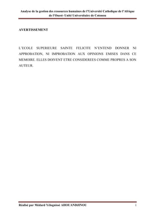 Analyse de la gestion des ressources humaines de l’Université Catholique de l’Afrique
de l’Ouest- Unité Universitaire de Cotonou
Réalisé par Médard Yélognissè AHOUANDJINOU i
AVERTISSEMENT
L’ECOLE SUPERIEURE SAINTE FELICITE N’ENTEND DONNER NI
APPROBATION, NI IMPROBATION AUX OPINIONS EMISES DANS CE
MEMOIRE. ELLES DOIVENT ETRE CONSIDEREES COMME PROPRES A SON
AUTEUR.
 