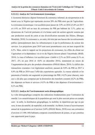 Analyse de la gestion des ressources humaines de l’Université Catholique de l’Afrique de
l’Ouest- Unité Universitaire de Cotonou
Réalisé par Médard Yélognissè AHOUANDJINOU 12
I.2.2.2.2. Analyse de l’environnement économique
L’économie béninoise dépend fortement du commerce informel, de réexportation et de
transit avec le Nigéria (qui représente environ 20% du PIB) ainsi que de l’agriculture.
La croissance économique s’est accélérée pour passer de 3,9% en 2016 à 5,4% en 2017
et à 6% en 2018 soit un taux de croissance du PIB par habitant de 3,1%, grâce au
dynamisme de l’activité portuaire et à la bonne santé du secteur agricole soutenu par
une production record de coton et une diversification naissante des filières, (Banque
Mondiale, 2018). La croissance a, en outre, été tirée par une hausse des investissements
publics (principalement dans les infrastructures) et par la performance du secteur des
services. Les projections pour 2019 sont aussi prometteuses avec un taux respectif de
6,5%. Mais, selon le rapport sur les projections de croissance, les effets du climat sur
l’agriculture et la dépendance vis-à-vis du Nigeria laissent planer l’incertitude, (BAD,
2018). Le taux d’inflation s’est accéléré pour s’établir à 2,3% en 2018 contre 0,1% en
2017, -2% en juin 2016 et -0,8% en décembre 2016), notamment en raison de
l’augmentation des prix des produits alimentaires (INSAE-Bénin, 2018). Le déficit des
transactions courantes s’est légèrement amélioré, passant de 9,9% du PIB en 2017 à
8,9% du PIB en 2018 sous l’effet des exportations agricoles. La masse salariale et les
paiements d’intérêts ont augmenté en pourcentage du PIB (+0,2% pour chacun), mais
ceci a été plus que compensé par la diminution des transferts courants (0,2% du PIB),
des dépenses en biens et services (-0,3% du PIB) et des dépenses d’investissement (-
0,1% du PIB).
I.2.2.2.3. Analyse de l’environnement socio démographique
Le volet démographique comporte des indications fondamentales pour l’estimation du
marché. Les caractéristiques de la population qui sont le plus souvent prises en compte
sont : la taille, la distribution géographique, la mobilité, la répartition par âge ou par
sexe, le taux de natalité, de nuptialité, et de mortalité. Au Bénin, le taux d’accroissement
annuel de la population est d’environ 2,69% (INSAE Bénin, 2018) avec une estimation
d’environ (11.496.140) habitants composés essentiellement de jeunes, ce qui constitue
une opportunité pour le pays.
 