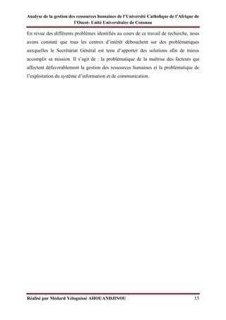 Analyse de la gestion des ressources humaines de l’Université Catholique de l’Afrique de
l’Ouest- Unité Universitaire de Cotonou
Réalisé par Médard Yélognissè AHOUANDJINOU 15
En revue des différents problèmes identifiés au cours de ce travail de recherche, nous
avons constaté que tous les centres d’intérêt débouchent sur des problématiques
auxquelles le Secrétariat Général est tenu d’apporter des solutions afin de mieux
accomplir sa mission. Il s’agit de : la problématique de la maîtrise des facteurs qui
affectent défavorablement la gestion des ressources humaines et la problématique de
l’exploitation du système d’information et de communication.
 