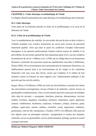 Analyse de la gestion des ressources humaines de l’Université Catholique de l’Afrique de
l’Ouest- Unité Universitaire de Cotonou
Réalisé par Médard Yélognissè AHOUANDJINOU 16
CHAPITRE 2 : Cadre théorique et méthodologie de l’étude
Ce chapitre aborde la présentation du cadre théorique et la méthodologie de la recherche.
II.1. Cadre théorique
Cette partie de la recherche présente le choix de la problématique et la revue de la
littérature de l’étude.
II.1.1. Choix de la problématique de l’étude
Avec la mondialisation des marchés, les universités doivent de plus en plus rivaliser à
l’échelle mondiale avec d’autres fournisseurs de savoir pour recruter du personnel
hautement qualifié. Alors que dans le passé les conditions d’emploi relativement
homogènes et les parcours professionnels linéaires étaient sources de stabilité et de
prévisibilité, les universités aujourd’hui font maintenant partie d’un « jeu très complexe
de production de savoir » Gibbons et al., (1994), qui les oblige dans un environnement
fluctuant à rechercher des personnes ayant des qualifications nouvelles et différentes,
Wood, (2005). D’un environnement sûr et présentant peu de contraintes financières, ces
établissements passent ainsi à un environnement où les risques et les contraintes
financières sont sans cesse plus élevés, encore que l’ampleur et le rythme de leur
mutation varient en fonction de leurs rapports avec l’administration publique et des
pouvoirs qui leur ont été conférés.
Kogan, Moses et El-Khawas (1994) ont noté une diversification croissante des tâches
des universitaires (enseignement, travaux d’étude et de recherche, conseil, service au
grand public et administration). Ainsi, un universitaire peut être censé jouer de multiples
rôles dont les suivants : « enseignant, chercheur, praticien, démonstrateur, écrivain,
modèle, inventeur, enquêteur, concepteur, architecte, explorateur, expert, apprenant,
créateur, collaborateur, facilitateur, catalyseur, évaluateur, critique, éclaireur, guide,
collègue, superviseur, mentor, auditeur, conseiller, coach, négociateur, médiateur,
gestionnaire, chef de file, entrepreneur » Gordon, (1997). Ces différents rôles peuvent
être répartis entre six principales missions : enseignement et soutien des étudiants,
recherche, service au grand public, service professionnalisé, pilotage, gestion et conseil
et projets innovants.
 