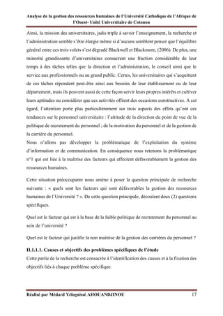Analyse de la gestion des ressources humaines de l’Université Catholique de l’Afrique de
l’Ouest- Unité Universitaire de Cotonou
Réalisé par Médard Yélognissè AHOUANDJINOU 17
Ainsi, la mission des universitaires, jadis triple à savoir l’enseignement, la recherche et
l’administration semble s’être élargie même si d’aucuns semblent penser que l’équilibre
général entre ces trois volets s’est dégradé Blackwell et Blackmore, (2006). De plus, une
minorité grandissante d’universitaires consacrent une fraction considérable de leur
temps à des tâches telles que la direction et l’administration, le conseil ainsi que le
service aux professionnels ou au grand public. Certes, les universitaires qui s’acquittent
de ces tâches répondent peut-être ainsi aux besoins de leur établissement ou de leur
département, mais ils peuvent aussi de cette façon servir leurs propres intérêts et cultiver
leurs aptitudes ou considérer que ces activités offrent des occasions constructives. A cet
égard, l’attention porte plus particulièrement sur trois aspects des effets qu’ont ces
tendances sur le personnel universitaire : l’attitude de la direction du point de vue de la
politique de recrutement du personnel ; de la motivation du personnel et de la gestion de
la carrière du personnel.
Nous n’allons pas développer la problématique de l’exploitation du système
d’information et de communication. En conséquence nous retenons la problématique
n°1 qui est liée à la maîtrise des facteurs qui affectent défavorablement la gestion des
ressources humaines.
Cette situation préoccupante nous amène à poser la question principale de recherche
suivante : « quels sont les facteurs qui sont défavorables la gestion des ressources
humaines de l’Université ? ». De cette question principale, découlent deux (2) questions
spécifiques.
Quel est le facteur qui est à la base de la faible politique de recrutement du personnel au
sein de l’université ?
Quel est le facteur qui justifie la non maitrise de la gestion des carrières du personnel ?
II.1.1.1. Causes et objectifs des problèmes spécifiques de l’étude
Cette partie de la recherche est consacrée à l’identification des causes et à la fixation des
objectifs liés à chaque problème spécifique.
 