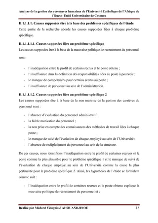 Analyse de la gestion des ressources humaines de l’Université Catholique de l’Afrique de
l’Ouest- Unité Universitaire de Cotonou
Réalisé par Médard Yélognissè AHOUANDJINOU 18
II.1.1.1.1. Causes supposées être à la base des problèmes spécifiques de l’étude
Cette partie de la recherche aborde les causes supposées liées à chaque problème
spécifique.
II.1.1.1.1.1. Causes supposées liées au problème spécifique
Les causes supposées être à la base de la mauvaise politique de recrutement du personnel
sont :
- l’inadéquation entre le profil de certains recrus et le poste obtenu ;
- l’insuffisance dans la définition des responsabilités liées au poste à pourvoir ;
- le manque de compétences pour certains recrus au poste ;
- l’insuffisance de personnel au sein de l’administration.
II.1.1.1.1.2. Causes supposées liées au problème spécifique 2
Les causes supposées être à la base de la non maitrise de la gestion des carrières du
personnel sont :
- l’absence d’évaluation du personnel administratif ;
- la faible motivation du personnel ;
- la non prise en compte des connaissances des méthodes de travail liées à chaque
poste ;
- le manque de suivi de l'évolution de chaque employé au sein de l’Université ;
- l’absence de redéploiement du personnel au sein de la structure.
De ces causes, nous identifions l’inadéquation entre le profil de certaines recrues et le
poste comme la plus plausible pour le problème spécifique 1 et le manque de suivi de
l’évaluation de chaque employé au sein de l’Université comme la cause la plus
pertinente pour le problème spécifique 2. Ainsi, les hypothèses de l’étude se formulent
comme suit :
- l’inadéquation entre le profil de certaines recrues et le poste obtenu explique la
mauvaise politique de recrutement du personnel et ;
 