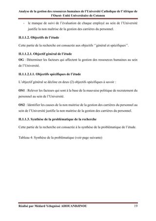 Analyse de la gestion des ressources humaines de l’Université Catholique de l’Afrique de
l’Ouest- Unité Universitaire de Cotonou
Réalisé par Médard Yélognissè AHOUANDJINOU 19
- le manque de suivi de l’évaluation de chaque employé au sein de l’Université
justifie la non maîtrise de la gestion des carrières du personnel.
II.1.1.2. Objectifs de l’étude
Cette partie de la recherche est consacrée aux objectifs ‘’général et spécifiques’’.
II.1.1.2.1. Objectif général de l’étude
OG : Déterminer les facteurs qui affectent la gestion des ressources humaines au sein
de l’Université.
II.1.1.2.1.1. Objectifs spécifiques de l’étude
L’objectif général se décline en deux (2) objectifs spécifiques à savoir :
OS1 : Relever les facteurs qui sont à la base de la mauvaise politique de recrutement du
personnel au sein de l’Université.
OS2 : Identifier les causes de la non maitrise de la gestion des carrières du personnel au
sein de l’Université justifie la non maitrise de la gestion des carrières du personnel.
II.1.1.3. Synthèse de la problématique de la recherche
Cette partie de la recherche est consacrée à la synthèse de la problématique de l’étude.
Tableau 4: Synthèse de la problématique (voir page suivante)
 