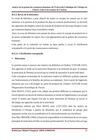 Analyse de la gestion des ressources humaines de l’Université Catholique de l’Afrique de
l’Ouest- Unité Universitaire de Cotonou
Réalisé par Médard Yélognissè AHOUANDJINOU 23
II.1.2. Revue de la littérature
La revue de littérature a pour objectif de mettre en exergue les auteurs qui se sont
intéressés à la question de la productivité dans un contexte professionnel. La diversité
des approches développées autour du concept de productivité laisse peu d'espoir à ceux
qui souhaitent disposer d'une formulation simple.
Ainsi, la revue de littérature nous permet de mieux cerner le concept de productivité et
de mieux comprendre les enjeux liés à son appropriation par la gestion des ressources
humaines.
Cette partie de la recherche est éclatée en deux parties à savoir la clarification
conceptuelle et le point des connaissances antérieures.
II.1.2.1. Clarification conceptuelle
▪ Motivation
Le premier auteur à amorcer une tentative de définition est Fréderic TAYLOR (1915).
Son approche se fonde sur la motivation financière et la recherche du gain. II explique
la motivation de l'homme au travail par la volonté de maximiser le profit individuel.
Cette conception économique de la motivation inspire les différents systèmes reposant
sur l'intéressement et le bénéfice des primes au rendement. Ainsi à partir de l'approche
mécaniste qui vise à développer les gains de productivité, Fréderic TAYLOR invente
l'Organisation Scientifique du Travail.
Elton MAYO, (1932), quant à lui, adopte une position différente en expliquant que le
travail répond à un besoin de relations humaines et résulte de l'appartenance à un groupe
social. Il montre que l'argent n'est pas la seule motivation de l'homme au travail et
développe une approche sociale de la motivation.
L'expérience réalisée par Elton MAYO entre (1327-1932) dans les ateliers de
Hawthorne à Chicago a permis de démontrer que le rendement du groupe peut
augmenter en lien avec la considération et la valorisation portée aux travailleurs.
Pour Mac GREGOR, (1960), le besoin de responsabilité et la réalisation de soi est source
principale de motivation de l'être en situation professionnelle. Il est l'auteur d'un ouvrage
 