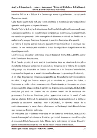 Analyse de la gestion des ressources humaines de l’Université Catholique de l’Afrique de
l’Ouest- Unité Universitaire de Cotonou
Réalisé par Médard Yélognissè AHOUANDJINOU 24
intitulé « Théorie X et Théorie Y ». Cet ouvrage met en opposition deux conceptions de
l'homme au travail.
Cette théorie décrit d'une part, une vision autoritaire et hiérarchique et d'autre part une
approche participative et responsabilisante.
Dans la Théorie X, le style de direction est fondé sur la hiérarchie et le commandement.
Le processus centralisé est caractérisé par une pyramide hiérarchique, un encadrement,
un contrôle du personnel. Cette conception de l'homme au travail est fondée sur la
recherche d'avantages financiers, la peur de la sanction, l'aspiration à la sécurité.
La Théorie Y postule que les individus peuvent être responsabilisés et se diriger eux-
mêmes. Ils sont motivés pour atteindre à la fois les objectifs de l'organisation et des
objectifs personnels.
Les travaux de ces auteurs ont inspiré ceux de Fréderick HERZBERG, (1959), auteur
de la Théorie des deux facteurs.
Il est l'un des premiers à avoir analysé la motivation dans les situations de travail en
cherchant à distinguer les facteurs de satisfaction. Il s'appuie sur la Théorie des incidents
critiques qui vise à identifier les facteurs de satisfaction et les facteurs d'insatisfaction,
à mesurer leur impact sur le travail à travers l'analyse des évènements professionnels.
A cet effet, deux facteurs principaux susceptibles de déclencher la motivation sont mis
en relief. Il s'agit des facteurs moteurs qui se rattachent au contenu des tâches, à
l'autonomie accordée, à la reconnaissance et à l'évaluation des performances, au niveau
de responsabilité, à la possibilité de carrière ou de promotion personnelle. HERZBERG
considère que seuls ces facteurs ont un véritable impact sur la motivation des
personnes et des facteurs d'ambiance qui se rapportent au contexte de travail, c'est-à-
dire les relations de travail, les conditions matérielles, la rémunération et la politique
générale de ressources humaines. Pour HERZBERG, le véritable ressort de la
motivation concerne la nature du travail et non sa rétribution qui réduit l'insatisfaction
sans exercer une fonction motivante.
En considérant que le contenu de la tâche est un facteur de motivation, HERZBERG
invente le concept d'enrichissement des tâches qui conduit à donner aux travailleurs plus
de responsabilité et d'autonomie. Cette Théorie de la motivation a permis de démontrer
que les stimulants financiers ne sont pas les seules sources de motivation.
 
