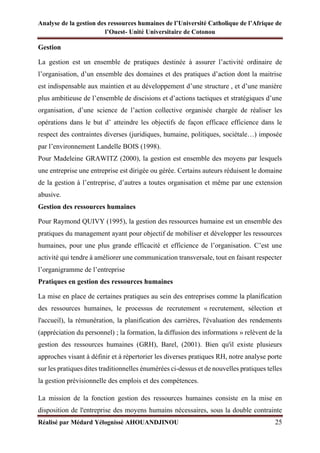 Analyse de la gestion des ressources humaines de l’Université Catholique de l’Afrique de
l’Ouest- Unité Universitaire de Cotonou
Réalisé par Médard Yélognissè AHOUANDJINOU 25
Gestion
La gestion est un ensemble de pratiques destinée à assurer l’activité ordinaire de
l’organisation, d’un ensemble des domaines et des pratiques d’action dont la maitrise
est indispensable aux maintien et au développement d’une structure , et d’une manière
plus ambitieuse de l’ensemble de discisions et d’actions tactiques et stratégiques d’une
organisation, d’une science de l’action collective organisée chargée de réaliser les
opérations dans le but d’ atteindre les objectifs de façon efficace efficience dans le
respect des contraintes diverses (juridiques, humaine, politiques, sociétale…) imposée
par l’environnement Landelle BOIS (1998).
Pour Madeleine GRAWITZ (2000), la gestion est ensemble des moyens par lesquels
une entreprise une entreprise est dirigée ou gérée. Certains auteurs réduisent le domaine
de la gestion à l’entreprise, d’autres a toutes organisation et même par une extension
abusive.
Gestion des ressources humaines
Pour Raymond QUIVY (1995), la gestion des ressources humaine est un ensemble des
pratiques du management ayant pour objectif de mobiliser et développer les ressources
humaines, pour une plus grande efficacité et efficience de l’organisation. C’est une
activité qui tendre à améliorer une communication transversale, tout en faisant respecter
l’organigramme de l’entreprise
Pratiques en gestion des ressources humaines
La mise en place de certaines pratiques au sein des entreprises comme la planification
des ressources humaines, le processus de recrutement « recrutement, sélection et
l'accueil), la rémunération, la planification des carrières, l'évaluation des rendements
(appréciation du personnel) ; la formation, la diffusion des informations » relèvent de la
gestion des ressources humaines (GRH), Barel, (2001). Bien qu'il existe plusieurs
approches visant à définir et à répertorier les diverses pratiques RH, notre analyse porte
sur les pratiques dites traditionnelles énumérées ci-dessus et de nouvelles pratiques telles
la gestion prévisionnelle des emplois et des compétences.
La mission de la fonction gestion des ressources humaines consiste en la mise en
disposition de l'entreprise des moyens humains nécessaires, sous la double contrainte
 