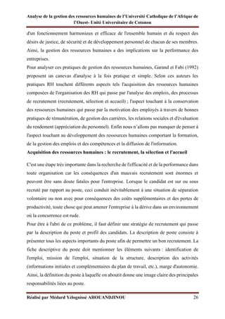 Analyse de la gestion des ressources humaines de l’Université Catholique de l’Afrique de
l’Ouest- Unité Universitaire de Cotonou
Réalisé par Médard Yélognissè AHOUANDJINOU 26
d'un fonctionnement harmonieux et efficace de l'ensemble humain et du respect des
désirs de justice, de sécurité et de développement personnel de chacun de ses membres.
Ainsi, la gestion des ressources humaines a des implications sur la performance des
entreprises.
Pour analyser ces pratiques de gestion des ressources humaines, Garand et Fabi (1992)
proposent un canevas d'analyse à la fois pratique et simple. Selon ces auteurs les
pratiques RH touchent différents aspects tels l'acquisition des ressources humaines
composées de l'organisation des RH qui passe par l'analyse des emplois, des processus
de recrutement (recrutement, sélection et accueil) ; l'aspect touchant à la conservation
des ressources humaines qui passe par la motivation des employés à travers de bonnes
pratiques de rémunération, de gestion des carrières, les relations sociales et d'évaluation
du rendement (appréciation du personnel). Enfin nous n’allons pas manquer de penser à
l'aspect touchant au développement des ressources humaines comportant la formation,
de la gestion des emplois et des compétences et la diffusion de l'information.
Acquisition des ressources humaines : le recrutement, la sélection et l'accueil
C'est une étape très importante dans la recherche de l'efficacité et de la performance dans
toute organisation car les conséquences d'un mauvais recrutement sont énormes et
peuvent être sans doute fatales pour l'entreprise. Lorsque le candidat est sur ou sous
recruté par rapport au poste, ceci conduit inévitablement à une situation de séparation
volontaire ou non avec pour conséquences des coûts supplémentaires et des pertes de
productivité, toute chose qui peut amener l'entreprise à la dérive dans un environnement
où la concurrence est rude.
Pour être à l'abri de ce problème, il faut définir une stratégie de recrutement qui passe
par la description du poste et profil des candidats. La description de poste consiste à
présenter tous les aspects importants du poste afin de permettre un bon recrutement. La
fiche descriptive du poste doit mentionner les éléments suivants : identification de
l'emploi, mission de l'emploi, situation de la structure, description des activités
(informations initiales et complémentaires du plan de travail, etc.), marge d'autonomie.
Ainsi, la définition du poste à laquelle on aboutit donne une image claire des principales
responsabilités liées au poste.
 