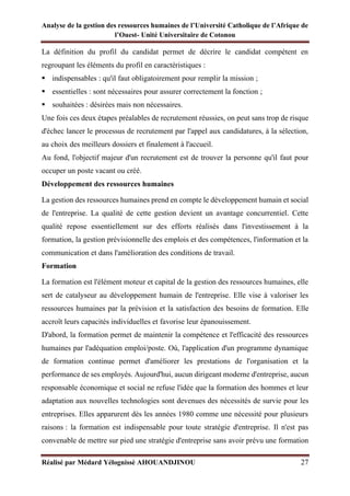 Analyse de la gestion des ressources humaines de l’Université Catholique de l’Afrique de
l’Ouest- Unité Universitaire de Cotonou
Réalisé par Médard Yélognissè AHOUANDJINOU 27
La définition du profil du candidat permet de décrire le candidat compétent en
regroupant les éléments du profil en caractéristiques :
▪ indispensables : qu'il faut obligatoirement pour remplir la mission ;
▪ essentielles : sont nécessaires pour assurer correctement la fonction ;
▪ souhaitées : désirées mais non nécessaires.
Une fois ces deux étapes préalables de recrutement réussies, on peut sans trop de risque
d'échec lancer le processus de recrutement par l'appel aux candidatures, à la sélection,
au choix des meilleurs dossiers et finalement à l'accueil.
Au fond, l'objectif majeur d'un recrutement est de trouver la personne qu'il faut pour
occuper un poste vacant ou créé.
Développement des ressources humaines
La gestion des ressources humaines prend en compte le développement humain et social
de l'entreprise. La qualité de cette gestion devient un avantage concurrentiel. Cette
qualité repose essentiellement sur des efforts réalisés dans l'investissement à la
formation, la gestion prévisionnelle des emplois et des compétences, l'information et la
communication et dans l'amélioration des conditions de travail.
Formation
La formation est l'élément moteur et capital de la gestion des ressources humaines, elle
sert de catalyseur au développement humain de l'entreprise. Elle vise à valoriser les
ressources humaines par la prévision et la satisfaction des besoins de formation. Elle
accroît leurs capacités individuelles et favorise leur épanouissement.
D'abord, la formation permet de maintenir la compétence et l'efficacité des ressources
humaines par l'adéquation emploi/poste. Où, l'application d'un programme dynamique
de formation continue permet d'améliorer les prestations de l'organisation et la
performance de ses employés. Aujourd'hui, aucun dirigeant moderne d'entreprise, aucun
responsable économique et social ne refuse l'idée que la formation des hommes et leur
adaptation aux nouvelles technologies sont devenues des nécessités de survie pour les
entreprises. Elles apparurent dès les années 1980 comme une nécessité pour plusieurs
raisons : la formation est indispensable pour toute stratégie d'entreprise. Il n'est pas
convenable de mettre sur pied une stratégie d'entreprise sans avoir prévu une formation
 