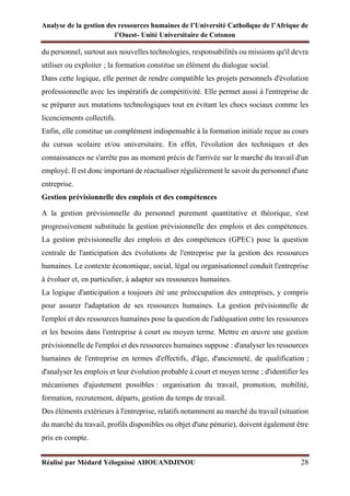 Analyse de la gestion des ressources humaines de l’Université Catholique de l’Afrique de
l’Ouest- Unité Universitaire de Cotonou
Réalisé par Médard Yélognissè AHOUANDJINOU 28
du personnel, surtout aux nouvelles technologies, responsabilités ou missions qu'il devra
utiliser ou exploiter ; la formation constitue un élément du dialogue social.
Dans cette logique, elle permet de rendre compatible les projets personnels d'évolution
professionnelle avec les impératifs de compétitivité. Elle permet aussi à l'entreprise de
se préparer aux mutations technologiques tout en évitant les chocs sociaux comme les
licenciements collectifs.
Enfin, elle constitue un complément indispensable à la formation initiale reçue au cours
du cursus scolaire et/ou universitaire. En effet, l'évolution des techniques et des
connaissances ne s'arrête pas au moment précis de l'arrivée sur le marché du travail d'un
employé. Il est donc important de réactualiser régulièrement le savoir du personnel d'une
entreprise.
Gestion prévisionnelle des emplois et des compétences
A la gestion prévisionnelle du personnel purement quantitative et théorique, s'est
progressivement substituée la gestion prévisionnelle des emplois et des compétences.
La gestion prévisionnelle des emplois et des compétences (GPEC) pose la question
centrale de l'anticipation des évolutions de l'entreprise par la gestion des ressources
humaines. Le contexte économique, social, légal ou organisationnel conduit l'entreprise
à évoluer et, en particulier, à adapter ses ressources humaines.
La logique d'anticipation a toujours été une préoccupation des entreprises, y compris
pour assurer l'adaptation de ses ressources humaines. La gestion prévisionnelle de
l'emploi et des ressources humaines pose la question de l'adéquation entre les ressources
et les besoins dans l'entreprise à court ou moyen terme. Mettre en œuvre une gestion
prévisionnelle de l'emploi et des ressources humaines suppose : d'analyser les ressources
humaines de l'entreprise en termes d'effectifs, d'âge, d'ancienneté, de qualification ;
d'analyser les emplois et leur évolution probable à court et moyen terme ; d'identifier les
mécanismes d'ajustement possibles : organisation du travail, promotion, mobilité,
formation, recrutement, départs, gestion du temps de travail.
Des éléments extérieurs à l'entreprise, relatifs notamment au marché du travail (situation
du marché du travail, profils disponibles ou objet d'une pénurie), doivent également être
pris en compte.
 