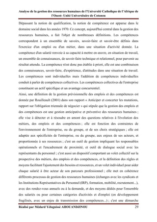 Analyse de la gestion des ressources humaines de l’Université Catholique de l’Afrique de
l’Ouest- Unité Universitaire de Cotonou
Réalisé par Médard Yélognissè AHOUANDJINOU 29
Dépassant la notion de qualification, la notion de compétence est apparue dans le
domaine social dans les années 1970. Ce concept, aujourd'hui central dans la gestion des
ressources humaines, a fait l'objet de nombreuses définitions. Les compétences
correspondent à un ensemble de savoirs, savoir-faire et savoir-être définis dans
l'exercice d'un emploi ou d'un métier, dans une situation d'activité donnée. La
compétence d'un salarié renvoie à sa capacité à mettre en œuvre, en situation de travail,
un ensemble de connaissances, de savoir-faire technique et relationnel, pour parvenir au
résultat attendu. La compétence n'est donc pas établie à priori, elle est une combinaison
des connaissances, savoir-faire, d'expérience, d'attitudes dans une situation de travail.
Les compétences sont individuelles mais l'addition de compétences individuelles
conduit à parler de compétences collectives. Les compétences collectives de l'entreprise
constituent un actif spécifique et un avantage concurrentiel.
Ainsi, une définition de la gestion prévisionnelle des emplois et des compétences est
donnée par Rouilleault (2001) dans son rapport « Anticiper et concerter les mutations,
rapport sur l'obligation triennale de négocier » qui stipule que la gestion des emplois et
des compétences est une gestion anticipative et préventive des ressources humaines ;
elle vise à détecter et à résoudre en amont des questions relatives à l'évolution des
métiers, des emplois et des compétences ; elle est fonction des contraintes de
l'environnement de l'entreprise, ou du groupe, et de ses choix stratégiques ; elle est
adaptée aux spécificités de l'entreprise, ou du groupe, aux enjeux de ses acteurs, et
proportionnée à ses ressources ; c'est un outil de gestion impliquant les responsables
opérationnels et l'encadrement de proximité, et outil de dialogue social avec les
représentants du personnel ; c'est aussi un dispositif comportant un volet collectif sur la
prospective des métiers, des emplois et des compétences, et la définition des règles et
moyens facilitant l'ajustement des besoins et ressources, et un volet individuel pour aider
chaque salarié à être acteur de son parcours professionnel ; elle met en cohérence
différents processus de gestion des ressources humaines (échanges avec les syndicats et
les Institutions Représentatives du Personnel (IRP), formation, mobilité, recrutement...),
avec des rendez-vous annuels ou à la demande, et des moyens dédiés pour l'ensemble
des salariés ou pour certaines catégories d'activités et d'emploi (en développement
fragilisés, avec un enjeu de transmission des compétences...) ; c'est une démarche
 
