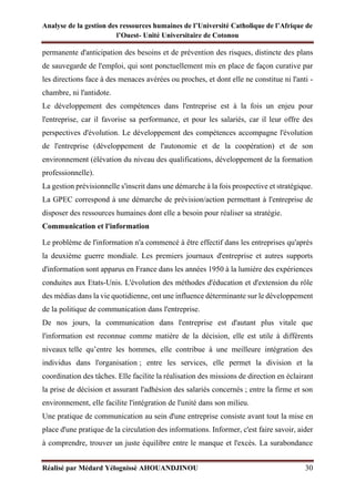 Analyse de la gestion des ressources humaines de l’Université Catholique de l’Afrique de
l’Ouest- Unité Universitaire de Cotonou
Réalisé par Médard Yélognissè AHOUANDJINOU 30
permanente d'anticipation des besoins et de prévention des risques, distincte des plans
de sauvegarde de l'emploi, qui sont ponctuellement mis en place de façon curative par
les directions face à des menaces avérées ou proches, et dont elle ne constitue ni l'anti -
chambre, ni l'antidote.
Le développement des compétences dans l'entreprise est à la fois un enjeu pour
l'entreprise, car il favorise sa performance, et pour les salariés, car il leur offre des
perspectives d'évolution. Le développement des compétences accompagne l'évolution
de l'entreprise (développement de l'autonomie et de la coopération) et de son
environnement (élévation du niveau des qualifications, développement de la formation
professionnelle).
La gestion prévisionnelle s'inscrit dans une démarche à la fois prospective et stratégique.
La GPEC correspond à une démarche de prévision/action permettant à l'entreprise de
disposer des ressources humaines dont elle a besoin pour réaliser sa stratégie.
Communication et l'information
Le problème de l'information n'a commencé à être effectif dans les entreprises qu'après
la deuxième guerre mondiale. Les premiers journaux d'entreprise et autres supports
d'information sont apparus en France dans les années 1950 à la lumière des expériences
conduites aux Etats-Unis. L'évolution des méthodes d'éducation et d'extension du rôle
des médias dans la vie quotidienne, ont une influence déterminante sur le développement
de la politique de communication dans l'entreprise.
De nos jours, la communication dans l'entreprise est d'autant plus vitale que
l'information est reconnue comme matière de la décision, elle est utile à différents
niveaux telle qu’entre les hommes, elle contribue à une meilleure intégration des
individus dans l'organisation ; entre les services, elle permet la division et la
coordination des tâches. Elle facilite la réalisation des missions de direction en éclairant
la prise de décision et assurant l'adhésion des salariés concernés ; entre la firme et son
environnement, elle facilite l'intégration de l'unité dans son milieu.
Une pratique de communication au sein d'une entreprise consiste avant tout la mise en
place d'une pratique de la circulation des informations. Informer, c'est faire savoir, aider
à comprendre, trouver un juste équilibre entre le manque et l'excès. La surabondance
 