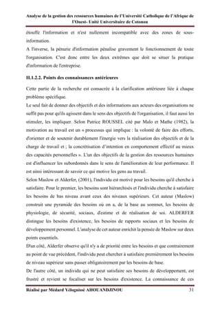 Analyse de la gestion des ressources humaines de l’Université Catholique de l’Afrique de
l’Ouest- Unité Universitaire de Cotonou
Réalisé par Médard Yélognissè AHOUANDJINOU 31
étouffe l'information et n'est nullement incompatible avec des zones de sous-
information.
A l'inverse, la pénurie d'information pénalise gravement le fonctionnement de toute
l'organisation. C'est donc entre les deux extrêmes que doit se situer la pratique
d'information de l'entreprise.
II.1.2.2. Points des connaissances antérieures
Cette partie de la recherche est consacrée à la clarification antérieure liée à chaque
problème spécifique.
Le seul fait de donner des objectifs et des informations aux acteurs des organisations ne
suffit pas pour qu'ils agissent dans le sens des objectifs de l'organisation, il faut aussi les
stimuler, les impliquer. Selon Patrice ROUSSEL cité par Malo et Mathe (1982), la
motivation au travail est un « processus qui implique : la volonté de faire des efforts,
d'orienter et de soutenir durablement l'énergie vers la réalisation des objectifs et de la
charge de travail et ; la concrétisation d’intention en comportement effectif au mieux
des capacités personnelles ». L'un des objectifs de la gestion des ressources humaines
est d'influencer les subordonnés dans le sens de l'amélioration de leur performance. Il
est ainsi intéressant de savoir ce qui motive les gens au travail.
Selon Maslow et Alderfer, (2001), l'individu est motivé pour les besoins qu'il cherche à
satisfaire. Pour le premier, les besoins sont hiérarchisés et l'individu cherche à satisfaire
les besoins de bas niveau avant ceux des niveaux supérieurs. Cet auteur (Maslow)
construit une pyramide des besoins où on a, de la base au sommet, les besoins de
physiologie, de sécurité, sociaux, d'estime et de réalisation de soi. ALDERFER
distingue les besoins d'existence, les besoins de rapports sociaux et les besoins de
développement personnel. L'analyse de cet auteur enrichit la pensée de Maslow sur deux
points essentiels.
D'un côté, Alderfer observe qu'il n'y a de priorité entre les besoins et que contrairement
au point de vue précédent, l'individu peut chercher à satisfaire premièrement les besoins
de niveau supérieur sans passer obligatoirement par les besoins de base.
De l'autre côté, un individu qui ne peut satisfaire ses besoins de développement, est
frustré et revient se focaliser sur les besoins d'existence. La connaissance de ces
 