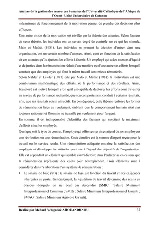 Analyse de la gestion des ressources humaines de l’Université Catholique de l’Afrique de
l’Ouest- Unité Universitaire de Cotonou
Réalisé par Médard Yélognissè AHOUANDJINOU 32
mécanismes de fonctionnement de la motivation permet de prendre des décisions plus
efficaces.
Une autre vision de la motivation est révélée par la théorie des attentes. Selon l'auteur
de cette théorie, les individus ont un certain degré de contrôle sur ce qui les stimule,
Malo et Mathé, (1981). Les individus en prenant la décision d'entrer dans une
organisation, ont un certain nombre d'attentes. Ainsi, c'est en fonction de la satisfaction
de ces attentes qu'ils ajustent les efforts à fournir. Un employé qui a des attentes d'équité
et de justice dans la rémunération réduit d'une manière ou d'une autre ses efforts lorsqu'il
constate que des employés qui font le même travail sont mieux rémunérés.
Selon Nalder et Lawler (1977) cité par Malo et Mathé (1981) la motivation est une
combinaison mathématique des efforts, de la performance et des résultats. Ainsi,
l'employé est motivé lorsqu'il croit qu'il est capable de déployer les efforts pour travailler
au niveau de performance souhaitée, que son comportement conduit à certains résultats,
afin, que ses résultats soient attractifs. En conséquence, cette théorie renforce les formes
de rémunération liées au rendement, oubliant que le comportement humain n'est pas
toujours rationnel et l'homme ne travaille pas seulement pour l'argent.
En somme, il est indispensable d'identifier des facteurs qui suscitent le maximum
d'efforts chez les employés.
Quel que soit le type de contrat, l'employé qui offre ses services attend de son employeur
une rétribution ou une rémunération. Cette dernière est la somme d'argent reçue pour le
travail ou le service rendu. Une rémunération adéquate entraîne la satisfaction des
employés et développe les attitudes positives à l'égard des objectifs de l'organisation.
Elle est cependant un élément qui semble contradictoire dans l'entreprise en ce sens que
la rémunération représente des coûts pour l'entrepreneur. Trois éléments sont à
considérer dans l'élaboration d'un système de rémunération :
▪ Le salaire de base (SB) : le salaire de base est fonction du travail et des exigences
inhérentes au poste. Généralement, la législation du travail détermine des seuils en
dessous desquels on ne peut pas descendre (SMIC : Salaire Minimum
Interprofessionnel Commun ; SMIG : Salaire Minimum Interprofessionnel Garanti ;
SMAG : Salaire Minimum Agricole Garanti).
 