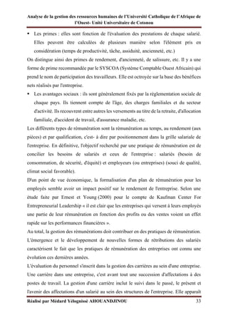 Analyse de la gestion des ressources humaines de l’Université Catholique de l’Afrique de
l’Ouest- Unité Universitaire de Cotonou
Réalisé par Médard Yélognissè AHOUANDJINOU 33
▪ Les primes : elles sont fonction de l'évaluation des prestations de chaque salarié.
Elles peuvent être calculées de plusieurs manière selon l'élément pris en
considération (temps de productivité, tâche, assiduité, ancienneté, etc.)
On distingue ainsi des primes de rendement, d'ancienneté, de salissure, etc. Il y a une
forme de prime recommandée par le SYSCOA (Système Comptable Ouest Africain) qui
prend le nom de participation des travailleurs. Elle est octroyée sur la base des bénéfices
nets réalisés par l'entreprise.
▪ Les avantages sociaux : ils sont généralement fixés par la règlementation sociale de
chaque pays. Ils tiennent compte de l'âge, des charges familiales et du secteur
d'activité. Ils recouvrent entre autres les versements au titre de la retraite, d'allocation
familiale, d'accident de travail, d'assurance maladie, etc.
Les différents types de rémunération sont la rémunération au temps, au rendement (aux
pièces) et par qualification, c'est- à dire par positionnement dans la grille salariale de
l'entreprise. En définitive, l'objectif recherché par une pratique de rémunération est de
concilier les besoins de salariés et ceux de l'entreprise : salariés (besoin de
consommation, de sécurité, d'équité) et employeurs (ou entreprises) (souci de qualité,
climat social favorable).
D'un point de vue économique, la formalisation d'un plan de rémunération pour les
employés semble avoir un impact positif sur le rendement de l'entreprise. Selon une
étude faite par Ernest et Young (2000) pour le compte de Kaufman Center For
Entrepreneurial Leadership « il est clair que les entreprises qui versent à leurs employés
une partie de leur rémunération en fonction des profits ou des ventes voient un effet
rapide sur les performances financières ».
Au total, la gestion des rémunérations doit contribuer en des pratiques de rémunération.
L'émergence et le développement de nouvelles formes de rétributions des salariés
caractérisent le fait que les pratiques de rémunération des entreprises ont connu une
évolution ces dernières années.
L'évaluation du personnel s'inscrit dans la gestion des carrières au sein d'une entreprise.
Une carrière dans une entreprise, c'est avant tout une succession d'affectations à des
postes de travail. La gestion d'une carrière inclut le suivi dans le passé, le présent et
l'avenir des affectations d'un salarié au sein des structures de l'entreprise. Elle apparaît
 