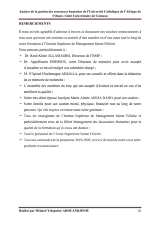 Analyse de la gestion des ressources humaines de l’Université Catholique de l’Afrique de
l’Ouest- Unité Universitaire de Cotonou
Réalisé par Médard Yélognissè AHOUANDJINOU iii
REMERCIEMENTS
Il nous est très agréable d’adresser à travers ce document nos sincères remerciements à
tous ceux qui nous ont soutenus et assistés d’une manière ou d’une autre tout le long de
notre formation à l’Institut Supérieur de Management Sainte Félicité.
Nous pensons particulièrement à :
 Dr. René-Kinée ALLAMAGBO, Directeur de l’ESSF ;
 Dr. Appollinaire HOESSOU, notre Directeur de mémoire pour avoir accepté
d’encadrer ce travail malgré son calendrier chargé ;
 M. N’kpoué Charlemagne ADJALLA, pour ses conseils et efforts dans la rédaction
de ce mémoire de recherche ;
 L’ensemble des membres du Jury qui ont accepté d’évaluer ce travail en vue d’en
améliorer la qualité ;
 Notre très chère épouse Jocelyne Marie-Aimée ADUIA DAHO, pour son soutien ;
 Notre famille pour son soutien moral, physique, financier tout au long de notre
parcours. Qu’elle reçoive en retour toute notre gratitude ;
 Tous les enseignants de l’Institut Supérieur de Management Sainte Félicité et
particulièrement ceux de la filière Management des Ressources Humaines pour la
qualité de la formation qu’ils nous ont donnée ;
 Tout le personnel de l’Ecole Supérieure Sainte Félicité ;
 Tous nos camarades de la promotion 2019-2020, recevez du fond de notre cœur notre
profonde reconnaissance.
 