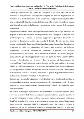 Analyse de la gestion des ressources humaines de l’Université Catholique de l’Afrique de
l’Ouest- Unité Universitaire de Cotonou
Réalisé par Médard Yélognissè AHOUANDJINOU 34
comme permanente entre les besoins de l'entreprise et des désirs exprimés par les
membres de son personnel, ce compromis s'exprime en décision de promotion, de
formation et de mutations internes. Gérer les carrières, c'est prendre en compte à la fois
pour le présent et le futur, les besoins de l'entreprise et les besoins exprimés par chaque
salarié dans le domaine de l'affectation à un poste, de la place au sein de la pyramide
hiérarchique.
La gestion des carrières est un acte de gestion prévisionnelle, car il s'agit d'anticiper, de
préparer et de suivre l'évolution de chaque salarié dans l'entreprise. C'est dans cette
problématique que se situent les systèmes d'appréciation permettant de détecter les
potentiels et d'orienter la gestion prévisionnelle de l'emploi. La mise en place d'une
gestion prévisionnelle du personnelle implique l'existence d'un système d'appréciation
permettant de réunir les informations nécessaires pour construire les différents
programmes (formation, rémunération, promotion). Cependant, tout système
d'évaluation suscite des réserves : est-ce vraiment utile de noter ? A-t-on droit de juger ?
Qui peut noter qui ? Pour apporter réponses à ces questions Pierre Lemaitre (2002)
souligne : « l'appréciation est nécessaire dans la mesure où l'encadrement est
responsable de l'appréciation des moyens humains qui lui sont confiés ». A travers,
l'appréciation c'est l'ensemble de la gestion des hommes confiés à chaque responsable
qui est appréhendé. Elle doit permettre de favoriser la sensibilisation de l'encadrement
à la dimension sociale de son rôle ; d’améliorer la gestion du potentiel humain et de
mobiliser en permanence l'attention de l'encadrement.
Dans un cadre général, l'appréciation a pour but : d'analyser la situation présente dans le
poste actuel en prenant en compte les connaissances des méthodes de travail ; de situer
les capacités, les aptitudes actuelles et futures et, donc d'évaluer les dérivées de la courbe
de la performance.
En science économique, la productivité est le rapport de la production de biens ou de
services à la quantité de facteurs de production ou intrants (parmi lesquels, le capital et
le travail) utilisés pour produire ces biens ou services. De façon générale, il est possible
de définir la productivité comme le rapport entre un extrant et un intrant. Il s'agit donc
d'une mesure de rendement. Ainsi, la productivité est un ratio obtenu en divisant la
production par l'un des facteurs de production employé pour l'obtenir. On peut ainsi
 