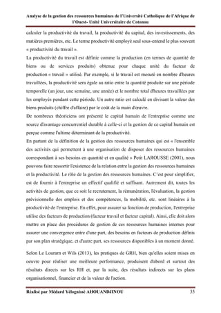Analyse de la gestion des ressources humaines de l’Université Catholique de l’Afrique de
l’Ouest- Unité Universitaire de Cotonou
Réalisé par Médard Yélognissè AHOUANDJINOU 35
calculer la productivité du travail, la productivité du capital, des investissements, des
matières premières, etc. Le terme productivité employé seul sous-entend le plus souvent
« productivité du travail ».
La productivité du travail est définie comme la production (en termes de quantité de
biens ou de services produits) obtenue pour chaque unité du facteur de
production « travail » utilisé. Par exemple, si le travail est mesuré en nombre d'heures
travaillées, la productivité sera égale au ratio entre la quantité produite sur une période
temporelle (un jour, une semaine, une année) et le nombre total d'heures travaillées par
les employés pendant cette période. Un autre ratio est calculé en divisant la valeur des
biens produits (chiffre d'affaire) par le coût de la main d'œuvre.
De nombreux théoriciens ont présenté le capital humain de l'entreprise comme une
source d'avantage concurrentiel durable à celle-ci et la gestion de ce capital humain est
perçue comme l'ultime déterminant de la productivité.
En partant de la définition de la gestion des ressources humaines qui est « l'ensemble
des activités qui permettent à une organisation de disposer des ressources humaines
correspondant à ses besoins en quantité et en qualité » Petit LAROUSSE (2001), nous
pouvons faire ressortir l'existence de la relation entre la gestion des ressources humaines
et la productivité. Le rôle de la gestion des ressources humaines. C’est pour simplifier,
est de fournir à l'entreprise un effectif qualifié et suffisant. Autrement dit, toutes les
activités de gestion, que ce soit le recrutement, la rémunération, l'évaluation, la gestion
prévisionnelle des emplois et des compétences, la mobilité, etc. sont linéaires à la
productivité de l'entreprise. En effet, pour assurer sa fonction de production, l'entreprise
utilise des facteurs de production (facteur travail et facteur capital). Ainsi, elle doit alors
mettre en place des procédures de gestion de ces ressources humaines internes pour
assurer une convergence entre d'une part, des besoins en facteurs de production définis
par son plan stratégique, et d'autre part, ses ressources disponibles à un moment donné.
Selon Le Lourarn et Wils (2013), les pratiques de GRH, bien qu'elles soient mises en
oeuvre pour réaliser une meilleure performance, produisent d'abord et surtout des
résultats directs sur les RH et, par la suite, des résultats indirects sur les plans
organisationnel, financier et de la valeur de l'action.
 