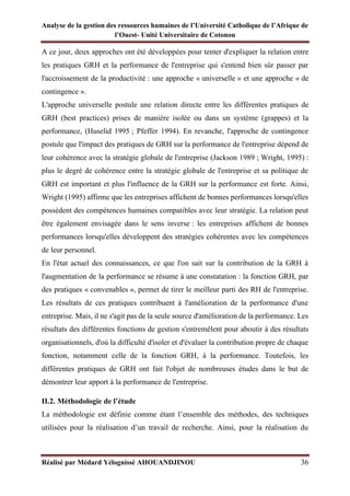 Analyse de la gestion des ressources humaines de l’Université Catholique de l’Afrique de
l’Ouest- Unité Universitaire de Cotonou
Réalisé par Médard Yélognissè AHOUANDJINOU 36
A ce jour, deux approches ont été développées pour tenter d'expliquer la relation entre
les pratiques GRH et la performance de l'entreprise qui s'entend bien sûr passer par
l'accroissement de la productivité : une approche « universelle » et une approche « de
contingence ».
L'approche universelle postule une relation directe entre les différentes pratiques de
GRH (best practices) prises de manière isolée ou dans un système (grappes) et la
performance, (Huselid 1995 ; Pfeffer 1994). En revanche, l'approche de contingence
postule que l'impact des pratiques de GRH sur la performance de l'entreprise dépend de
leur cohérence avec la stratégie globale de l'entreprise (Jackson 1989 ; Wright, 1995) :
plus le degré de cohérence entre la stratégie globale de l'entreprise et sa politique de
GRH est important et plus l'influence de la GRH sur la performance est forte. Ainsi,
Wright (1995) affirme que les entreprises affichent de bonnes performances lorsqu'elles
possèdent des compétences humaines compatibles avec leur stratégie. La relation peut
être également envisagée dans le sens inverse : les entreprises affichent de bonnes
performances lorsqu'elles développent des stratégies cohérentes avec les compétences
de leur personnel.
En l'état actuel des connaissances, ce que l'on sait sur la contribution de la GRH à
l'augmentation de la performance se résume à une constatation : la fonction GRH, par
des pratiques « convenables », permet de tirer le meilleur parti des RH de l'entreprise.
Les résultats de ces pratiques contribuent à l'amélioration de la performance d'une
entreprise. Mais, il ne s'agit pas de la seule source d'amélioration de la performance. Les
résultats des différentes fonctions de gestion s'entremêlent pour aboutir à des résultats
organisationnels, d'où la difficulté d'isoler et d'évaluer la contribution propre de chaque
fonction, notamment celle de la fonction GRH, à la performance. Toutefois, les
différentes pratiques de GRH ont fait l'objet de nombreuses études dans le but de
démontrer leur apport à la performance de l'entreprise.
II.2. Méthodologie de l’étude
La méthodologie est définie comme étant l’ensemble des méthodes, des techniques
utilisées pour la réalisation d’un travail de recherche. Ainsi, pour la réalisation du
 