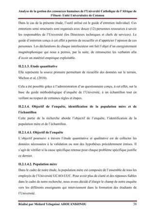 Analyse de la gestion des ressources humaines de l’Université Catholique de l’Afrique de
l’Ouest- Unité Universitaire de Cotonou
Réalisé par Médard Yélognissè AHOUANDJINOU 38
Dans le cas de la présente étude, l’outil utilisé est le guide d’entretien individuel. Ces
entretiens semi structurés sont organisés avec douze (12) personnes ressources à savoir
les responsables de l’Université (les Directeurs techniques et chefs de services). Le
guide d’entretien conçu à cet effet a permis de recueillir et d’apprécier l’opinion de ces
personnes. Les déclarations de chaque interlocuteur ont fait l’objet d’un enregistrement
magnétophonique qui nous a permis, par la suite, de retranscrire les verbatim afin
d’avoir un matériel empirique exploitable.
II.2.1.3. Etude quantitative
Elle représente la source primaire permettant de recueillir des données sur le terrain,
Michon et al, (2010).
Cela a été possible grâce à l’administration d’un questionnaire conçu, à cet effet, sur la
base du guide méthodologique d’enquête de l’Université, à un échantillon tout en
veillant au respect de certaines règles et étapes.
II.2.1.4. Objectif de l’enquête, identification de la population mère et de
l’échantillon
Cette partie de la recherche aborde l’objectif de l’enquête, l’identification de la
population mère et de l’échantillon.
II.2.1.4.1. Objectif de l’enquête
L’objectif poursuivi à travers l’étude quantitative et qualitative est de collecter les
données nécessaires à la validation ou non des hypothèses précédemment émises. Il
s’agit de vérifier si la cause spécifique retenue pour chaque problème spécifique justifie
ce dernier.
II.2.1.4.2. Population mère
Dans le cadre de notre étude, la population mère est composée de l’ensemble de tous les
employés de l’Université UCAO-UUC. Pour avoir plus de clarté et des réponses fiables
dans le cadre de notre recherche, nous avons décidé d’élargir le champ de notre enquête
vers les différents enseignants qui interviennent dans la formation des étudiants de
l’Université.
 