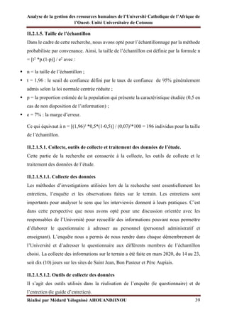 Analyse de la gestion des ressources humaines de l’Université Catholique de l’Afrique de
l’Ouest- Unité Universitaire de Cotonou
Réalisé par Médard Yélognissè AHOUANDJINOU 39
II.2.1.5. Taille de l’échantillon
Dans le cadre de cette recherche, nous avons opté pour l’échantillonnage par la méthode
probabiliste par convenance. Ainsi, la taille de l’échantillon est définie par la formule n
= [t2
*p.(1-p)] / e2
avec :
▪ n = la taille de l’échantillon ;
▪ t = 1,96 : le seuil de confiance défini par le taux de confiance de 95% généralement
admis selon la loi normale centrée réduite ;
▪ p = la proportion estimée de la population qui présente la caractéristique étudiée (0,5 en
cas de non disposition de l’information) ;
▪ e = 7% : la marge d’erreur.
Ce qui équivaut à n = [(1,96)² *0,5*(1-0,5)] / (0,07)²*100 = 196 individus pour la taille
de l’échantillon.
II.2.1.5.1. Collecte, outils de collecte et traitement des données de l’étude.
Cette partie de la recherche est consacrée à la collecte, les outils de collecte et le
traitement des données de l’étude.
II.2.1.5.1.1. Collecte des données
Les méthodes d’investigations utilisées lors de la recherche sont essentiellement les
entretiens, l’enquête et les observations faites sur le terrain. Les entretiens sont
importants pour analyser le sens que les interviewés donnent à leurs pratiques. C’est
dans cette perspective que nous avons opté pour une discussion orientée avec les
responsables de l’Université pour recueillir des informations pouvant nous permettre
d’élaborer le questionnaire à adresser au personnel (personnel administratif et
enseignant). L’enquête nous a permis de nous rendre dans chaque démembrement de
l’Université et d’adresser le questionnaire aux différents membres de l’échantillon
choisi. La collecte des informations sur le terrain a été faite en mars 2020, du 14 au 23,
soit dix (10) jours sur les sites de Saint Jean, Bon Pasteur et Père Aupiais.
II.2.1.5.1.2. Outils de collecte des données
Il s’agit des outils utilisés dans la réalisation de l’enquête (le questionnaire) et de
l’entretien (le guide d’entretien).
 