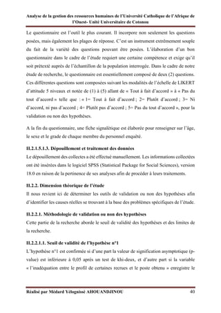 Analyse de la gestion des ressources humaines de l’Université Catholique de l’Afrique de
l’Ouest- Unité Universitaire de Cotonou
Réalisé par Médard Yélognissè AHOUANDJINOU 40
Le questionnaire est l’outil le plus courant. Il incorpore non seulement les questions
posées, mais également les plages de réponse. C’est un instrument extrêmement souple
du fait de la variété des questions pouvant être posées. L’élaboration d’un bon
questionnaire dans le cadre de l’étude requiert une certaine compétence et exige qu’il
soit prétexté auprès de l’échantillon de la population interrogée. Dans le cadre de notre
étude de recherche, le questionnaire est essentiellement composé de deux (2) questions.
Ces différentes questions sont composées suivant les modalités de l’échelle de LIKERT
d’attitude 5 niveaux et notée de (1) à (5) allant de « Tout à fait d’accord » à « Pas du
tout d’accord » telle que : « 1= Tout à fait d’accord ; 2= Plutôt d’accord ; 3= Ni
d’accord, ni pas d’accord ; 4= Plutôt pas d’accord ; 5= Pas du tout d’accord », pour la
validation ou non des hypothèses.
A la fin du questionnaire, une fiche signalétique est élaborée pour renseigner sur l’âge,
le sexe et le grade de chaque membre du personnel enquêté.
II.2.1.5.1.3. Dépouillement et traitement des données
Le dépouillement des collectes a été effectué manuellement. Les informations collectées
ont été insérées dans le logiciel SPSS (Statistical Package for Social Sciences), version
18.0 en raison de la pertinence de ses analyses afin de procéder à leurs traitements.
II.2.2. Dimension théorique de l’étude
Il nous revient ici de déterminer les outils de validation ou non des hypothèses afin
d’identifier les causes réelles se trouvant à la base des problèmes spécifiques de l’étude.
II.2.2.1. Méthodologie de validation ou non des hypothèses
Cette partie de la recherche aborde le seuil de validité des hypothèses et des limites de
la recherche.
II.2.2.1.1. Seuil de validité de l’hypothèse n°1
L’hypothèse n°1 est confirmée si d’une part la valeur de signification asymptotique (p-
value) est inférieure à 0,05 après un test de khi-deux, et d’autre part si la variable
« l’inadéquation entre le profil de certaines recrues et le poste obtenu » enregistre le
 