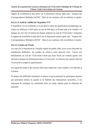 Analyse de la gestion des ressources humaines de l’Université Catholique de l’Afrique de
l’Ouest- Unité Universitaire de Cotonou
Réalisé par Médard Yélognissè AHOUANDJINOU 41
rapport de corrélation le plus élevé sur la dimension retenue après une ‘’Analyse des
Correspondances Multiples (ACM)’’. Dans le cas contraire, elle est infirmée et rejetée.
II.2.2.1.2. Seuil de validité de l’hypothèse N°2
L’hypothèse n°2 est confirmée si d’une part la valeur de signification asymptotique (p-
value) est inférieure à 0,05 après un test de khi-deux, et d’autre part si la variable « le
manque de suivi de l’évolution de chaque employé au sein de l’Université » enregistre
le rapport de corrélation le plus élevé sur la dimension retenue après une ‘’Analyse des
Correspondances Multiples (ACM)’’. Dans le cas contraire, elle est infirmée et rejetée.
II.2.2.2. Limites de l’étude
Au cours de la réalisation de l’enquête auprès du public cible, nous avons rencontré de
nombreuses difficultés. Au nombre de celles-ci nous pouvons citer : l’accès aux
informations au sein de l’Université n’était pas aussi facile car certains agents sont
réticents à donner les informations liées à l’Université ; la réticence de certains chefs de
l’Université à remplir le questionnaire.
Au regard du temps et des moyens dont nous disposons, notre enquête s’est déroulée à
Cotonou.
En dehors des difficultés énumérées ci-dessus et qui constituent les principaux facteurs
qui pourraient réduire la qualité et la fiabilité des informations recueillies, il est
important de souligner les contraintes liées au temps imparti pour la rédaction du
mémoire.
 
