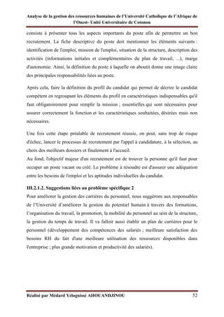 Analyse de la gestion des ressources humaines de l’Université Catholique de l’Afrique de
l’Ouest- Unité Universitaire de Cotonou
Réalisé par Médard Yélognissè AHOUANDJINOU 52
consiste à présenter tous les aspects importants du poste afin de permettre un bon
recrutement. La fiche descriptive du poste doit mentionner les éléments suivants :
identification de l'emploi, mission de l'emploi, situation de la structure, description des
activités (informations initiales et complémentaires du plan de travail, ...), marge
d'autonomie. Ainsi, la définition du poste à laquelle on aboutit donne une image claire
des principales responsabilités liées au poste.
Après cela, faire la définition du profil du candidat qui permet de décrire le candidat
compétent en regroupant les éléments du profil en caractéristiques indispensables qu'il
faut obligatoirement pour remplir la mission ; essentielles qui sont nécessaires pour
assurer correctement la fonction et les caractéristiques souhaitées, désirées mais non
nécessaires.
Une fois cette étape préalable de recrutement réussie, on peut, sans trop de risque
d'échec, lancer le processus de recrutement par l'appel à candidature, à la sélection, au
choix des meilleurs dossiers et finalement à l'accueil.
Au fond, l'objectif majeur d'un recrutement est de trouver la personne qu'il faut pour
occuper un poste vacant ou créé. Le problème à résoudre est d'assurer une adéquation
entre les besoins de l'emploi et les aptitudes individuelles du candidat.
III.2.1.2. Suggestions liées au problème spécifique 2
Pour améliorer la gestion des carrières du personnel, nous suggérons aux responsables
de l’Université d’améliorer la gestion du potentiel humain à travers des formations,
l’organisation du travail, la promotion, la mobilité du personnel au sein de la structure,
la gestion du temps de travail. Il va falloir aussi établir un plan de carrières pour le
personnel (développement des compétences des salariés ; meilleure satisfaction des
besoins RH du fait d'une meilleure utilisation des ressources disponibles dans
l'entreprise ; plus grande motivation et productivité des salariés).
 