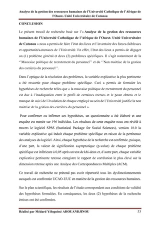 Analyse de la gestion des ressources humaines de l’Université Catholique de l’Afrique de
l’Ouest- Unité Universitaire de Cotonou
Réalisé par Médard Yélognissè AHOUANDJINOU 53
CONCLUSION
Le présent travail de recherche basé sur l’« Analyse de la gestion des ressources
humaines de l’Université Catholique de l’Afrique de l’Ouest- Unité Universitaire
de Cotonou » nous a permis de faire l’état des lieux et l’inventaire des forces-faiblesses
et opportunités-menaces de l’Université. En effet, l’état des lieux a permis de dégager
un (1) problème général et deux (2) problèmes spécifiques. Il s’agit notamment de la
‘’Mauvaise politique de recrutement du personnel’’ et du ‘’Non maitrise de la gestion
des carrières du personnel’’.
Dans l’optique de la résolution des problèmes, la variable explicative la plus pertinente
a été ressortie pour chaque problème spécifique. Ceci a permis de formuler les
hypothèses de recherche telles que « la mauvaise politique de recrutement du personnel
est due à l’inadéquation entre le profil de certaines recrues et le poste obtenu et le
manque de suivi de l’évolution de chaque employé au sein de l’Université justifie la non
maitrise de la gestion des carrières du personnel ».
Pour confirmer ou infirmer ces hypothèses, un questionnaire a été élaboré et une
enquête est menée sur 196 individus. Les résultats de cette enquête nous ont révélé à
travers le logiciel SPSS (Statistical Package for Social Sciences), version 18.0 la
variable explicative qui induit chaque problème spécifique en raison de la pertinence
des analyses du logiciel. Ainsi, chaque hypothèse de la recherche est confirmée, puisque,
d’une part, la valeur de signification asymptotique (p-value) de chaque problème
spécifique est inférieure à 0,05 après un test de khi-deux et, d’autre part, chaque variable
explicative pertinente retenue enregistre le rapport de corrélation le plus élevé sur la
dimension retenue après une Analyse des Correspondances Multiples (ACM).
Ce travail de recherche ne prétend pas avoir répertorié tous les dysfonctionnements
auxquels est confrontée UCAO-UUC en matière de la gestion des ressources humaines.
Sur le plan scientifique, les résultats de l’étude correspondent aux conditions de validité
des hypothèses formulées. En conséquence, les deux (2) hypothèses de la recherche
émises ont été confirmées.
 