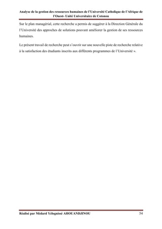 Analyse de la gestion des ressources humaines de l’Université Catholique de l’Afrique de
l’Ouest- Unité Universitaire de Cotonou
Réalisé par Médard Yélognissè AHOUANDJINOU 54
Sur le plan managérial, cette recherche a permis de suggérer à la Direction Générale du
l’Université des approches de solutions pouvant améliorer la gestion de ses ressources
humaines.
Le présent travail de recherche peut s’ouvrir sur une nouvelle piste de recherche relative
à la satisfaction des étudiants inscrits aux différents programmes de l’Université ».
 