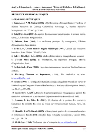 Analyse de la gestion des ressources humaines de l’Université Catholique de l’Afrique de
l’Ouest- Unité Universitaire de Cotonou
Réalisé par Médard Yélognissè AHOUANDJINOU 55
REFERENCES BIBLIOGRAPHIQUES
I. OUVRAGES SPECIFIQUES
1. Barney, J. et P. M. Wright (1998), « On Becoming a Strategic Partner: The Role of
Human Resources in Gaining Competitive Advantage », Human Resource
Management, vol. 37, no 1, p. 31-46.
2. Batal Christian (2000), La gestion des ressources humaines dans le secteur public,
tome 2, Les Editions d'Organisation.
3. Brilman Jean (2003), Les meilleures pratiques de management, Editions
d'Organisation, 4eme édition.
4. Cadin Loïc, Guerin Francis, Pigyre Frédérique (2007), Gestion des ressources
humaines, 3eme édition, DUNOD, Paris.
5. Delery, J.E., Doty, D.H., (1996), Modes of theorizing in strategic human resource.
6. Gavand Alain (2005), Le recrutement, les meilleures pratiques, éditions
d'Organisation, Paris.
7. Guillot-Soulez Chloé (2008), La gestion des ressources humaines, Gualino-lextenso
éditions.
8. Herzberg, Mausner & Snydermen, (1959), The motivation to work.
(www.wikipédia.com)
9. Huselid (1995), « The Impact of Human Resource Management Pratices on Turnover
Productivity and Corporate Financial Performance », Academy of Management Journal,
vol.38 n°3, p.635-672.
10. Lacoursière, R. (2001), Impacts de certaines pratiques stratégiques de gestion des
ressources humaines sur la performance organisationnelle et financière de PME.
11. Louarn, J. Y. , Wils, T., (2001), L'évaluation de la gestion des ressources
humaines : du contrôle des coûts au retour sur l'investissement humain, Paris, Ed.
Liaison.
12. Liouville, J. et M. Bayad. (1995). « Stratégies de gestion des ressources humaines
et performances dans les PME : résultats d'une recherche exploratoire », Gestion 2000,
vol. 1, p. 159-179.
13. Mc Grégor, (1960), The human side of entreprise. (www.wikipedia.com)
 