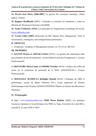Analyse de la gestion des ressources humaines de l’Université Catholique de l’Afrique de
l’Ouest- Unité Universitaire de Cotonou
Réalisé par Médard Yélognissè AHOUANDJINOU 56
14. Perreti Jean Marie (2006-2007), La gestion des ressources humaines, 14eme
édition, Vuibert.
15. Rapport Rouilleault (2007), « Anticiper et concerter les mutations », remis au
Ministre de l'Economie Christine LAGARDE.
16. Taylor Frédérick, (1912), Les principles de l'organisation scientifique du travail.
(www.wikipédia.com)
17. Verrier Gilles (2007), Réinventer les RH, Dunod, Paris. Management: Tests of
universalistic, contingency and configurational performance
II. ARTICLES
1. Prediction», Academy of Management Journal, vol. 39, n°4, p. 802-835.
III. MEMOIRES
1. AJAVON Océane et AKPAKA Esther (2018) « La gestion des intérimaires dans
une entreprise de travail temporaire : cas du Cabinet Cercle des Compétences », Licence
Professionnelle.
2. EKPANGBO Marie-Louise et OMORE Priscilia (2019) « Analyse des effets du
stress sur le rendement du personnel de la NSIA ASSURANCES », Licence
Professionnelle.
3. MOUKASSA MAMOUNA Rodolphe Donald (2010), « Pratiques de GRH et
performance sociale de Bénin Télécoms SA », Ecole supérieure de Gestion
d'informatique et des Sciences (ESGIS-COTONOU) Master en Gestion des Ressources
Humaines.
IV. Webographie
4. http:// www.memoireonline.com, DOH Messa Dzidula (2005), Les pratiques
ressources humaines et la performance des PME au Togo, Université de Lomé-DEA,
consulté le 22 mars 2020 à 19h37.
 