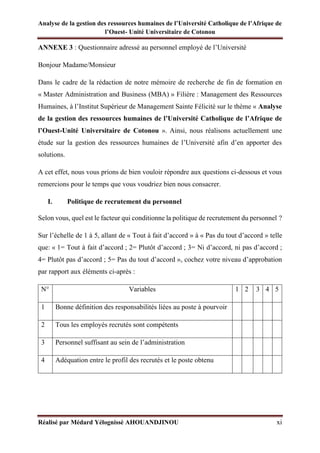 Analyse de la gestion des ressources humaines de l’Université Catholique de l’Afrique de
l’Ouest- Unité Universitaire de Cotonou
Réalisé par Médard Yélognissè AHOUANDJINOU xi
ANNEXE 3 : Questionnaire adressé au personnel employé de l’Université
Bonjour Madame/Monsieur
Dans le cadre de la rédaction de notre mémoire de recherche de fin de formation en
« Master Administration and Business (MBA) » Filière : Management des Ressources
Humaines, à l’Institut Supérieur de Management Sainte Félicité sur le thème « Analyse
de la gestion des ressources humaines de l’Université Catholique de l’Afrique de
l’Ouest-Unité Universitaire de Cotonou ». Ainsi, nous réalisons actuellement une
étude sur la gestion des ressources humaines de l’Université afin d’en apporter des
solutions.
A cet effet, nous vous prions de bien vouloir répondre aux questions ci-dessous et vous
remercions pour le temps que vous voudriez bien nous consacrer.
I. Politique de recrutement du personnel
Selon vous, quel est le facteur qui conditionne la politique de recrutement du personnel ?
Sur l’échelle de 1 à 5, allant de « Tout à fait d’accord » à « Pas du tout d’accord » telle
que: « 1= Tout à fait d’accord ; 2= Plutôt d’accord ; 3= Ni d’accord, ni pas d’accord ;
4= Plutôt pas d’accord ; 5= Pas du tout d’accord », cochez votre niveau d’approbation
par rapport aux éléments ci-après :
N° Variables 1 2 3 4 5
1 Bonne définition des responsabilités liées au poste à pourvoir
2 Tous les employés recrutés sont compétents
3 Personnel suffisant au sein de l’administration
4 Adéquation entre le profil des recrutés et le poste obtenu
 