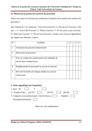 Analyse de la gestion des ressources humaines de l’Université Catholique de l’Afrique de
l’Ouest- Unité Universitaire de Cotonou
Réalisé par Médard Yélognissè AHOUANDJINOU xii
II. Maitrise de la gestion des carrières du personnel
Selon vous, quel est le facteur qui conditionne la maitrise de la maitrise des carrières du
personnel ?
Sur l’échelle de 1 à 5, allant de « Tout à fait d’accord » à « Pas du tout d’accord » telle
que : « 1= Tout à fait d’accord ; 2= Plutôt d’accord ; 3= Ni d’accord, ni pas d’accord ;
4= Plutôt pas d’accord ; 5= Pas du tout d’accord », cochez votre niveau d’approbation
par rapport aux éléments ci-après :
N° Variables 1 2 3 4 5
1 Evaluation du personnel administratif
2 Motivation du personnel
3 Prise en compte des connaissances des méthodes de
travail liées à chaque poste
4 Redéploiement du personnel au sein de la structure
5 Suivi de l'évolution de chaque employé au sein de
l’Université
• Fiche signalétique de l’enquêté(e)
1- Sexe : M ; F
2- Tranche d’âge : [18-25] ; [26-45] ; [46-60]
3- Catégorie socio professionnel : Chef de Service ; Employé
Enseignant permanent ;
Merci de votre collaboration.
 