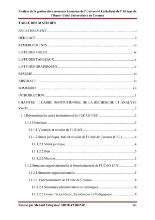 Analyse de la gestion des ressources humaines de l’Université Catholique de l’Afrique de
l’Ouest- Unité Universitaire de Cotonou
Réalisé par Médard Yélognissè AHOUANDJINOU xiv
TABLE DES MATIERES
AVERTISSEMENT..................................................................................................... i
DEDICACE................................................................................................................ ii
REMERCIEMENTS.................................................................................................. iii
LISTE DES SIGLES.................................................................................................. iv
LISTE DES TABLEAUX............................................................................................v
LISTE DES GRAPHIQUES ........................................................................................v
RESUME................................................................................................................... vi
ABSTRACT .............................................................................................................. vi
SOMMAIRE............................................................................................................. vii
INTRODUCTION .......................................................................................................1
CHAPITRE 1 : CADRE INSTITUTIONNEL DE LA RECHERCHE ET ANALYSE
SWOT..........................................................................................................................3
I.1.Présentation du cadre institutionnel de l’UCAO-UUC.........................................3
I.1.1.Historique ....................................................................................................3
I.1.1.1.Vocation et mission de l’UCAO............................................................4
I.1.1.2.Statut juridique, buts et mission de l’Unité de Cotonou (U.C.) ..............4
I.1.1.2.1.Statut juridique ...............................................................................4
I.1.1.2.2.Buts................................................................................................5
I.1.1.2.3.Mission...........................................................................................5
I.1.2.Structure organisationnelle et fonctionnement de l’UCAO-UUC..................5
I.1.2.1.Structure organisationnelle ....................................................................5
I.1.2.2. Fonctionnement de l’Unité de Cotonou ................................................6
I.1.2.2.1.Structures administratives et techniques..........................................6
I.1.2.2.2.Conseil Scientifique, Académique et Pédagogique .........................8
 