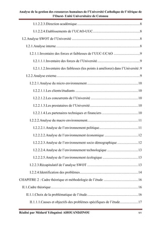 Analyse de la gestion des ressources humaines de l’Université Catholique de l’Afrique de
l’Ouest- Unité Universitaire de Cotonou
Réalisé par Médard Yélognissè AHOUANDJINOU xv
I.1.2.2.3.Direction académique.....................................................................8
I.1.2.2.4.Etablissements de l’UCAO-UUC....................................................8
I.2.Analyse SWOT de l’Université ...........................................................................8
I.2.1.Analyse interne ............................................................................................8
I.2.1.1.Inventaire des forces et faiblesses de l’UUC-UCAO .............................9
I.2.1.1.1.Inventaire des forces de l’Université...............................................9
I.2.1.1.2.Inventaire des faiblesses (les points à améliorer) dans l’Université .9
I.2.2.Analyse externe............................................................................................9
I.2.2.1.Analyse du micro environnement ........................................................10
I.2.2.1.1.Les clients/étudiants .....................................................................10
I.2.2.1.2.Les concurrents de l’Université ....................................................10
I.2.2.1.3.Les prestataires de l’Université.....................................................10
I.2.2.1.4.Les partenaires techniques et financiers ........................................10
I.2.2.2.Analyse du macro environnement........................................................11
I.2.2.2.1.Analyse de l’environnement politique...........................................11
I.2.2.2.2.Analyse de l’environnement économique .....................................12
I.2.2.2.3.Analyse de l’environnement socio démographique .......................12
I.2.2.2.4.Analyse de l’environnement technologique ..................................13
I.2.2.2.5.Analyse de l’environnement écologique .......................................13
I.2.2.3.Récapitulatif de l’analyse SWOT ........................................................13
I.2.2.4.Identification des problèmes................................................................14
CHAPITRE 2 : Cadre théorique et méthodologie de l’étude ......................................16
II.1.Cadre théorique................................................................................................16
II.1.1.Choix de la problématique de l’étude........................................................16
II.1.1.1.Causes et objectifs des problèmes spécifiques de l’étude....................17
 