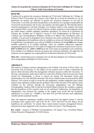 Analyse de la gestion des ressources humaines de l’Université Catholique de l’Afrique de
l’Ouest- Unité Universitaire de Cotonou
Réalisé par Médard Yélognissè AHOUANDJINOU vi
RESUME
L’analyse de la gestion des ressources humaines de l’Université Catholique de l’Afrique de
l’Ouest l’Unité l’Universitaire de Cotonou a fait l’objet de ce travail de recherche en vue de
déterminer les facteurs qui affectent la gestion des ressources humaines en son sein de
l’Université. A cet effet, une étude documentaire et un entretien avec quelques responsables de
l’Université ont été réalisés. Par la suite, une enquête a été faite auprès de 196 individus dont le
total des questionnaires a été bien renseigné. Les résultats relatifs à cette enquête sont traités
par le logiciel SPSS, version 18.0 afin de révéler la variable explicative (cause supposée) réelle
qui induit chaque variable expliquée (problème spécifique). En raison de la pertinence de
l’analyse des variables par le logiciel à travers le Test d’indépendance de Khi-deux, de
l’Analyse des Correspondances Multiples (ACM) et la Matrice des Corrélations entre les
variables, il ressort que les hypothèses de la recherche sont toutes confirmées. Par ailleurs, les
tests d’indépendance des hypothèses entre les variables au niveau de l’échantillon révèlent que
la Signification Asymptotique ou p-value (p=0,0000) est inférieur à 0.05 (p<0,05) entre chaque
variable explicative et la variable expliquée. Ainsi, les variables explicatives supposées
enregistrent respectivement le V de Cramer et le rapport de Corrélation les plus élevés à savoir :
0,977 et 0,913 pour H1 ; 0,917 et 0,873 pour H2. D’où toutes les hypothèses sont confirmées.
Pour remédier à ces différents facteurs de gestion des ressources humaines, des approches de
solutions ont été suggérées aux responsables de la Direction Générale de l’Université.
Mots clés : Gestion-Ressources humaines-Test de khi-deux-Rapport de Corrélation-Analyse
des Correspondances Multiples-UCAO-Cotonou.
ABSTRACT
The analysis of human resources management at the Catholic University of West Africa, the
University Unit of Cotonou, it’s the subject of my research work in order to determine the
factors which adversely affect the management of human resources within the University. To
this end, a documentary study and an interview with some officials of the University have been
carried out. Subsequently, a survey is carried out among 196 individuals whose total
questionnaires was well and fully answered. The survey related results are processed by SPSS
software, 18.0 version in order to reveal the real explanatory variable (supposed cause) which
induces each explained variable (specific problem). Due to the relevance of the analysis of the
variables by the software through the Chi-square independence test, the Multiple
Correspondence Analysis (MCA) and the Correlation Matrix between the variables, it appears
that the hypotheses of this research work are all confirmed. Furthermore, the hypotheses of
independence tests between the variables at the sample level reveal that the asymptotic
significance or p-value (p = 0.0000) is less than 0.05 (p˂0.05) between each explanatory
variable and the explained variable.
Thus, the supposed explanatory variables record respectively the highest Cramer V and the
Correlation ratio, namely 0.977 and 0.913 for H1 ; 0.917 and 0.873 for H2. Hence, all the
hypotheses are confirmed. To remedy these various human resource management factors,
solutions have been suggested to the executives of the University’s Top Management.
Key words : Analysis of Multiple Correspondences, Chi Square Test, Correlation Report,
Human Resources Management, UCAO-Cotonou.
 