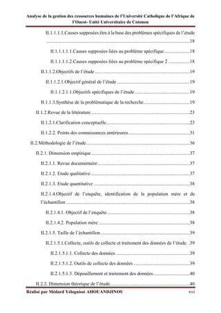 Analyse de la gestion des ressources humaines de l’Université Catholique de l’Afrique de
l’Ouest- Unité Universitaire de Cotonou
Réalisé par Médard Yélognissè AHOUANDJINOU xvi
II.1.1.1.1.Causes supposées être à la base des problèmes spécifiques de l’étude
...................................................................................................................18
II.1.1.1.1.1.Causes supposées liées au problème spécifique ....................18
II.1.1.1.1.2.Causes supposées liées au problème spécifique 2 .................18
II.1.1.2.Objectifs de l’étude............................................................................19
II.1.1.2.1.Objectif général de l’étude ..........................................................19
II.1.1.2.1.1.Objectifs spécifiques de l’étude ............................................19
II.1.1.3.Synthèse de la problématique de la recherche.....................................19
II.1.2.Revue de la littérature ...............................................................................23
II.1.2.1.Clarification conceptuelle...................................................................23
II.1.2.2. Points des connaissances antérieures.................................................31
II.2.Méthodologie de l’étude...................................................................................36
II.2.1. Dimension empirique...............................................................................37
II.2.1.1. Revue documentaire..........................................................................37
II.2.1.2. Etude qualitative ...............................................................................37
II.2.1.3. Etude quantitative .............................................................................38
II.2.1.4.Objectif de l’enquête, identification de la population mère et de
l’échantillon ...................................................................................................38
II.2.1.4.1. Objectif de l’enquête ..................................................................38
II.2.1.4.2. Population mère .........................................................................38
II.2.1.5. Taille de l’échantillon .......................................................................39
II.2.1.5.1.Collecte, outils de collecte et traitement des données de l’étude. .39
II.2.1.5.1.1. Collecte des données ...........................................................39
II.2.1.5.1.2. Outils de collecte des données .............................................39
II.2.1.5.1.3. Dépouillement et traitement des données.............................40
II.2.2. Dimension théorique de l’étude................................................................40
 